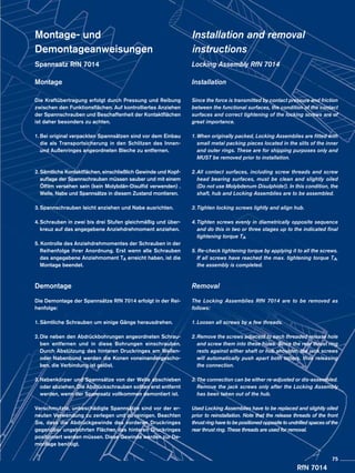 RfN 7014
Montage- und
Demontageanweisungen
Spannsatz RfN 7014
Montage
Die Kraftübertragung erfolgt durch Pressung und Reibung
zwischen den Funktionsflächen. Auf kontrolliertes Anziehen
der Spannschrauben und Beschaffenheit der Kontaktflächen
ist daher besonders zu achten.
1.	Bei original verpackten Spannsätzen sind vor dem Einbau
die als Transportsicherung in den Schlitzen des Innen-
und Außenringes angeordneten Bleche zu entfernen.
2.	Sämtliche Kontaktflächen, einschließlich Gewinde und Kopf­
auflage der Spannschrauben müssen sauber und mit einem
Ölfilm versehen sein (kein Molybdän-Disulfid verwenden) .
	 Welle, Nabe und Spannsätze in diesem Zustand montieren.
3.	Spannschrauben leicht anziehen und Nabe ausrichten.
4.	Schrauben in zwei bis drei Stufen gleichmäßig und über-
kreuz auf das angegebene Anziehdrehmoment anziehen.
5. Kontrolle des Anziehdrehmomentes der Schrauben in der
Reihenfolge ihrer Anordnung. Erst wenn alle Schrauben
das angegebene Anziehmoment TA erreicht haben, ist die
Montage beendet.
Demontage
Die Demontage der Spannsätze RfN 7014 erfolgt in der Rei-
henfolge:
1.	Sämtliche Schrauben um einige Gänge herausdrehen.
2.	Die neben den Abdrückbohrungen angeordneten Schrau-
ben entfernen und in diese Bohrungen einschrauben.
Durch Abstützung des hinteren Druckringes am Wellen-
oder Nabenbund werden die Konen voneinandergescho-
ben, die Verbindung ist gelöst.
3.	Nabenkörper und Spannsätze von der Welle abschieben
oder abziehen. Die Abdrückschrauben sollten erst entfernt
werden, wenn der Spannsatz vollkommen demontiert ist.
Verschmutzte, unbeschädigte Spannsätze sind vor der er-
neuten Verwendung zu zerlegen und zu reinigen. Beachten
Sie, dass die Abdrückgewinde des vorderen Druckringes
gegenüber ungebohrten Flächen des hinteren Druckringes
positioniert werden müssen. Diese Gewinde werden zur De-
montage benötigt.
Installation and removal
instructions
Locking Assembly RfN 7014
Installation
Since the force is transmitted by contact pressure and friction
between the functional surfaces, the condition of the contact
surfaces and correct tightening of the locking screws are of
great importance.
1.	When originally packed, Locking Assemblies are fitted with
small metal packing pieces located in the slits of the inner
and outer rings. These are for shipping purposes only and
MUST be removed prior to installation.
2.	All contact surfaces, including screw threads and screw
head bearing surfaces, must be clean and slightly oiled
(Do not use Molybdenum Disulphide!). In this condition, the
shaft, hub and Locking Assemblies are to be assembled.
3.	Tighten locking screws lightly and align hub.
4.	Tighten screws evenly in diametrically opposite sequence
and do this in two or three stages up to the indicated final
tightening torque TA.
5. Re-check tightening torque by applying it to all the screws.
If all screws have reached the max. tightening torque TA,
the assembly is completed.
Removal
The Locking Assemblies RfN 7014 are to be removed as
follows:
1.	Loosen all screws by a few threads.
2.	Remove the screws adjacent to each threaded release hole
and screw them into these holes. Since the rear thrust ring
rests against either shaft or hub shoulder, the jack screws
will automatically push apart both tapers, thus releasing
the connection.
3.	The connection can be either re-adjusted or dis-assembled.
Remove the jack screws only after the Locking Assembly
has been taken out of the hub.
Used Locking Assemblies have to be replaced and slightly oiled
prior to reinstallation. Note that the release threads of the front
thrust ring have to be positioned opposite to undrilled spaces of the
rear thrust ring. These threads are used for removal.
75
 