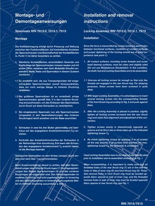Montage- und
Demontageanweisungen
Spannsatz RfN 7015.0, 7015.1, 7515
Montage
Die Kraftübertragung erfolgt durch Pressung und Reibung
zwischen den Funktionsflächen. Auf kontrolliertes Anziehen
der Spannschrauben und Beschaffenheit der Kontaktflächen
(s. Punkt 1) ist daher besonders zu achten.
1.	 Sämtliche Kontaktflächen, einschließlich Gewinde und
	 Kopfauflage der Spannschrauben müssen sauber und mit
	 einem Ölfilm versehen sein (kein Molybdän-Disulfid ver-
	 wenden). Welle, Nabe und Spannsätze in diesem Zustand
	montieren.
1.1	Es empfiehlt sich, die aus Transportgründen tief einge-
	 schraubten Spannschrauben soweit herauszudrehen,
	 dass nur noch wenige Gänge im hinteren Druckring
	verbleiben.
1.2	Bei größeren Spannsätzen ist es vorteilhaft, einige
	 Spannschrauben gemäß Abb. 2 in den vorderen Druck-
	 ring einzuschrauben, um das Einbauen des Spannsatzes
	 durch Druck auf diese Schrauben zu vereinfachen.
2.	 Bei eingebautem Spannsatz nun alle Spannschrauben
	 (eingesetzt in den Gewindebohrungen des hinteren
	 Druckringes) leicht anziehen und die Nabe ausrichten.
3.	 Schrauben in zwei bis drei Stufen gleichmäßig und über-
	 kreuz auf das angegebene Anziehdrehmoment (TA) an-
	ziehen.
4.	 Kontrolle des Anziehdrehmomentes der Schrauben in
	 der Reihenfolge ihrer Anordnung. Erst wenn alle Schrau-
	 ben das angegebene Anziehmoment TA erreicht haben,
	 ist die Montage beendet.
Gebrauchte Spannsätze vor dem Einbau reinigen, leicht ein-
ölen und nach Abb. 1 zusammensetzen.
Beim Zusammenbau ist darauf zu achten, daß allen Gewin-
debohrungen des hinteren Druckringes (1) Durchgangsboh-
rungen des Steges des Innenringes (3) und des vorderen
Druckringes (4) zugeordnet sind. Den Abdrückgewinden im
vorderen Druckring sind bohrungsfreie Stellen im Innenring
und den Abdrückgewinden im Innenring bohrungsfreie Stel-
len im hinteren Druckring zuzuordnen, s. Abb. 1.
Installation and removal
instructions
Locking Assembly RfN 7015.0, 7015.1, 7515
Installation
Since the force is transmitted by contact pressure and friction
between functional surfaces, condition of contact surfaces
and proper tightening of the locking screws are of great im-
portance (see point 1).
1.	 All contact surfaces, including screw threads and screw
	 head bearing surfaces, must be clean and slightly oiled
	 (Do not use Molybdenum Disulphide!). In this condition,
	 the shaft, hub and Locking Assemblies are to be assembled.
1.1 Unscrew all locking screws far enough so that only few
	 threads are engaged in the rear thrust ring. For shipping
	 purposes, these screws have been screwed in quite
	deep.
1.2 With larger Locking Assemblies, it is advantageous to insert
	 several locking screws into the corresponding threads
	 of the front thrust ring according to Fig. 2 and push against
	them.
2.	 After the Locking Assembly is placed in position, slightly
	 tighten all locking screws (screwed into the rear thrust
	 ring) and make final alignment and adjustment of the con-
	nection.
3.	 Tighten screws evenly in diametrically opposite se-
	 quence and do this in two or three steps up to the indicated
	 tightening torque TA.
4.	 Re-check tightening torque by applying it to all screws
	 all the way around. If all screws have reached the max.
	 tightening torque TA, the assembly is completed.
Used Locking Assemblies have to be cleaned and slightly oiled
prior to installation and re-assembled according to Fig. 1
When re-assembling, it is important to make sure that all
threaded holes of the rear thrust ring (1) are in line with the
holes in web of inner ring (3) and front thrust ring (4). Threa-
ded removal holes in front thrust ring must be located op-
posite blanc spaces in web of inner ring, and the threaded
removal holes in web of inner ring must be located opposite
blanc spaces of rear thrust ring, see Fig. 1.
RfN 7015/7515
77
 