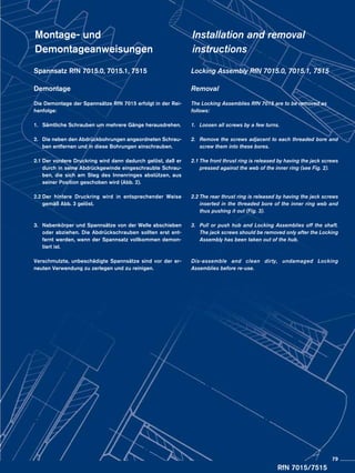 RfN 7015/7515
Locking Assembly RfN 7015.0, 7015.1, 7515
Removal
The Locking Assemblies RfN 7015 are to be removed as
follows:
1.	 Loosen all screws by a few turns.
2.	 Remove the screws adjacent to each threaded bore and
	 screw them into these bores.
2.1	The front thrust ring is released by having the jack screws
	 pressed against the web of the inner ring (see Fig. 2).
	
2.2	The rear thrust ring is released by having the jack screws
	 inserted in the threaded bore of the inner ring web and
	 thus pushing it out (Fig. 3).
3.	 Pull or push hub and Locking Assemblies off the shaft.
	 The jack screws should be removed only after the Locking
	 Assembly has been taken out of the hub.
Dis-assemble and clean dirty, undamaged Locking
Assemblies before re-use.
Spannsatz RfN 7015.0, 7015.1, 7515
Demontage
Die Demontage der Spannsätze RfN 7015 erfolgt in der Rei-
henfolge:
1.	 Sämtliche Schrauben um mehrere Gänge herausdrehen.
2.	 Die neben den Abdrückbohrungen angeordneten Schrau-
	 ben entfernen und in diese Bohrungen einschrauben.
2.1	Der vordere Druckring wird dann dadurch gelöst, daß er
	 durch in seine Abdrückgewinde eingeschraubte Schrau-
	 ben, die sich am Steg des Innenringes abstützen, aus
	 seiner Position geschoben wird (Abb. 2).
2.2	Der hintere Druckring wird in entsprechender Weise
	 gemäß Abb. 3 gelöst.
3.	 Nabenkörper und Spannsätze von der Welle abschieben
	 oder abziehen. Die Abdrückschrauben sollten erst ent-
	 fernt werden, wenn der Spannsatz vollkommen demon-
	 tiert ist.
Verschmutzte, unbeschädigte Spannsätze sind vor der er-
neuten Verwendung zu zerlegen und zu reinigen.
Montage- und
Demontageanweisungen
Installation and removal
instructions
79
 