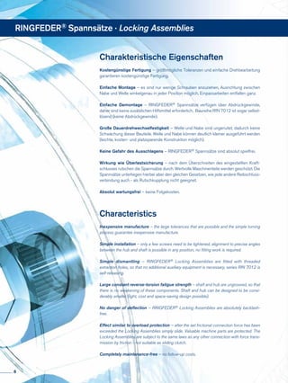 Charakteristische Eigenschaften
Kostengünstige Fertigung – größtmögliche Toleranzen und einfache Drehbearbeitung
garantieren kostengünstige Fertigung.
Einfache Montage – es sind nur wenige Schrauben anzuziehen, Ausrichtung zwischen
Nabe und Welle winkelgenau in jeder Position möglich, Einpassarbeiten entfallen ganz.
Einfache Demontage – RINGFEDER® Spannsätze verfügen über Abdrückgewinde,
daher sind keine zusätzlichen Hilfsmittel erforderlich, Baureihe RfN 7012 ist sogar selbst-
lösend (keine Abdrückgewinde).
Große Dauerdrehwechselfestigkeit – Welle und Nabe sind ungenutet, dadurch keine
Schwächung dieser Bauteile. Welle und Nabe können deutlich kleiner ausgeführt werden
(leichte, kosten- und platzsparende Konstruktion möglich).
Keine Gefahr des Ausschlagens – RINGFEDER® Spannsätze sind absolut spielfrei.
Wirkung wie Überlastsicherung – nach dem Überschreiten des eingestellten Kraft-
schlusses rutschen die Spannsätze durch. Wertvolle Maschinenteile werden geschützt. Die
Spannsätze unterliegen hierbei aber den gleichen Gesetzen, wie jede andere Reibschluss-
verbindung auch - als Rutschkupplung nicht geeignet.
Absolut wartungsfrei – keine Folgekosten.
Characteristics
Inexpensive manufacture – the large tolerances that are possible and the simple turning
process guarantee inexpensive manufacture.
Simple installation – only a few screws need to be tightened, alignment to precise angles
between the hub and shaft is possible in any position, no fitting work is required.
Simple dismantling – RINGFEDER® Locking Assemblies are fitted with threaded
extraction holes, so that no additional auxiliary equipment is necessary, series RfN 7012 is
self-releasing.
Large constant reverse-torsion fatigue strength – shaft and hub are ungrooved, so that
there is no weakening of these components. Shaft and hub can be designed to be consi-
derably smaller (light, cost and space-saving design possible).
No danger of deflection – RINGFEDER® Locking Assemblies are absolutely backlash-
free.
Effect similar to overload protection – after the set frictional connection force has been
exceeded the Locking Assemblies simply slide. Valuable machine parts are protected. The
Locking Assemblies are subject to the same laws as any other connection with force trans-
mission by friction - not suitable as sliding clutch.
Completely maintenance-free – no follow-up costs.
RINGFEDER® Spannsätze · Locking Assemblies
8
 