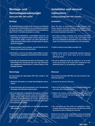 RfN 7061
Montage- und
Demontageanweisungen
Spannsatz RfN 7061rostfrei
Montage
Die Kraftübertragung erfolgt durch Pressung und Reibung
zwischen den Funktionsflächen. Auf kontrolliertes Anziehen
der Spannschrauben und Beschaffenheit der Kontaktflächen
(siehe Punkt 1) ist daher besonders zu achten.
1.	Sämtliche Kontaktflächen, einschließlich Gewinde und
Kopfauflage der Spannschrauben müssen sauber und mit
einem leichten Ölfilm versehen sein (Kein Molybdän-Di-
sulfid verwenden). Welle, Nabe und Spannsätze in diesem
Zustand montieren.
2.	Spannschrauben leicht anziehen und die Einheit den Er-
fordernissen entsprechend ausrichten.
3.	Schrauben in zwei bis drei Stufen gleichmäßig und über-
kreuz auf das angegebene Anziehdrehmoment anziehen.
4.	Kontrolle des Anziehdrehmomentes der Schrauben in der
Reihenfolge ihrer Anordnung. Erst wenn alle Schrauben
das angegebene Anziehmoment TA erreicht haben, ist die
Montage beendet.
Demontage
Die Demontage der Spannsätze RfN 7061 erfolgt in der
Reihenfolge:
1.	Sämtliche Schrauben um einige Gewindegänge heraus-
	drehen.
2. Einige Schrauben ganz herausdrehen und in die Gewinde-
	 bohrungen des Flansches einschrauben.
3. Die zum Abdrücken umgesetzten Schrauben in mehreren
	 Stufen, in Reihenfolge, bis zum Lösen der Verbindung an-
	 ziehen. Hierbei sollte mit dem Abdrücken möglichst nicht
	 in direkter Schlitznähe begonnen werden. Der Außenring
	 wird hierdurch zwangsläufig vom Innenring geschoben.
	 Die Verbindung ist gelöst.
4.	Nabenkörper und Spannsätze von der Welle abschieben
	 oder abziehen.
Verschmutzte, unbeschädigte Spannsätze sind vor der erneu-
ten Verwendung zu zerlegen, zu reinigen und entsprechend
Punkt 1der Montage leicht einzuölen.
Installation and removal
instructions
Locking Assembly RfN 7061 stainless
Installation
Since the force is transmitted by contact pressure and
friction between functional surfaces, the condition of the
contact surfaces and proper tightening of the locking screws
are of great importance (see point 1).
1.	All contact surfaces, including screw threads and screw
head bearing surfaces, must be clean and slightly oiled
(Do not use Molybdenum Disulphide!). In this condition, the
shaft, hub and Locking Assemblies are to be assembled.
2.	Tighten locking screws lightly and align hub.
3.	Tighten screws evenly in diametrically opposite sequence
and do so in two or three steps up to the indicated
tightening torque.
4.	Re-check tightening torque by applying it to all screws
all the way around. If all screws have reached the max.
tightening torque TA, the assembly is completed.
Removal
The Locking Assemblies RfN 7061 are to be removed in the
following sequence:
1.	Loosen all screws by a few turns.
2.	Remove the screws adjacent to each threaded jacking hole
	 and screw them into these bores.
3.	Tighten the jacking screws, starting with the positions
	 furthest away from the slit first, in several steps until the
	 connection is released.
4.	The connection can then either be readjusted or disas-
	 sembled. Remove the jacking screws only after the Locking
	 Assembly has been removed from the hub.
Dismount and clean dirty undamaged Locking Assemblies
before re-use and slightly oil them as described in point 1of
the mounting instructions.
81
 