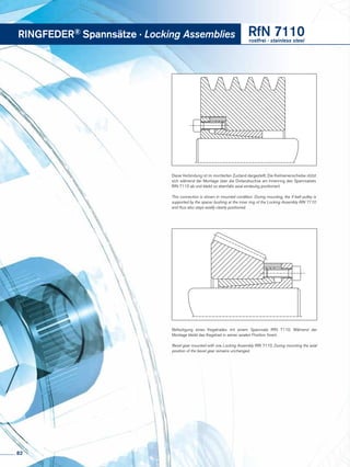 Diese Verbindung ist im montierten Zustand dargestellt. Die Keilriemenscheibe stützt
sich während der Montage über die Distanzbuchse am Innenring des Spannsatzes
RfN 7110 ab und bleibt so ebenfalls axial eindeutig positioniert.
This connection is shown in mounted condition. During mounting, the V-belt pulley is
supported by the spacer bushing at the inner ring of the Locking Assembly RfN 7110
and thus also stays axially clearly positioned.
Befestigung eines Kegelrades mit einem Spannsatz RfN 7110. Während der
Montage bleibt das Kegelrad in seiner axialen Position fixiert.
Bevel gear mounted with one Locking Assembly RfN 7110. During mounting the axial
position of the bevel gear remains unchanged.
RINGFEDER® Spannsätze · Locking Assemblies RfN 7110rostfrei · stainless steel
82
 