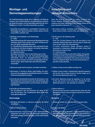 RfN 8006
Montage- und
Demontageanweisungen
Die Kraftübertragung erfolgt durch Pressung und Reibung
zwischen den Funktionsflächen. Auf kontrolliertes Anziehen
der Spannschrauben und korrekte Beschaffenheit der Kon-
taktfläche (s. Punkt 1) ist daher besonders zu achten.
1.	Sämtliche Kontaktflächen, einschließlich Gewinde und
Kopf­auflage der Spannschrauben müssen sauber und mit
einem Öl­film versehen sein.
2.	Montage der Einzelteile in der Reihenfolge
	 A =	Nabe
	 Spannelementringe (B) entsprechend Montagezeichnung
einsetzen (beide Teile müssen sich leicht montieren las-
sen und dürfen keinesfalls klemmen).
	 C =	Druckflansch (Distanzbuchse, wenn erforderlich) oder
Druckflansch mit Bund einsetzen. Auf leichte Verschieb­
barkeit beider Teile ist zu achten.
	 D =	Spannschrauben
	 Die Spannschrauben sind vor dem Einbau gut zu ölen. 	
	 Dies gilt besonders für die Schraubenkopfauflage.
	 ACHTUNG: Nicht mit Molybdän-Disulfid arbeiten!
	 Die Schrauben müssen sich leicht und genügend tief ein-
	 drehen lassen. Keine Federringe oder Fächerscheiben 	
	verwenden!
3.	Spannschrauben leicht anziehen und Nabe ausrichten.
4.	Schrauben in mehreren Stufen gleichmäßig und über-
	 kreuz auf das angegebene Anziehdrehmoment TA mittels
	 Drehmoment­schlüssel anziehen.
5.	Kontrolle des Anziehdrehmomentes der Schrauben in der
	 Reihen­folge ihrer Anordung. Erst wenn alle Schrauben das
	 angegebene Anziehmoment TA erreicht haben, ist die Mon-
	 tage beendet.
6.	Kontrolle des Abstandsmaßes x:
	 Der Druckflansch darf die Stirnseite der Nabe in kei-
	 nem Fall berühren. Der verbleibende Spalt sollte mög-
	 lichst gleichmäßig sein.
Demontage
1.	Sämtliche Schrauben in mehreren Umläufen der Reihe
nach lösen.
2.	Flansch herausnehmen.
3.	Spannelemente herausnehmen – die Spannelemente
entspannen sich nach Lösen der Schrauben selbständig.
Falls nicht, genügen leichte Schläge, um den Lösevorgang
einzuleiten.
Installation and
removal instructions
Since the force is transmitted by contact pressure and
friction between functional surfaces, condition of contact
surfaces and proper tightening of the locking screws are of
great importance (see point 1).
1.	All contact surfaces, including screw threads and screw
head contact surface, must be clean and slightly oiled.
2.	Fit the parts in the following order:
	 A =	Hub
	 Insert the Locking Element rings (B) according to the
assembly drawing (both parts must be easy to install and
must not jam under any circumstances).
	 C =	Insert compression flange (distance sleeve if
necessary) or compression flange with collar. Ensure that
both parts are easy to move.
	 D =	Locking screws
	 Carefully oil the locking screws before fitting. This applies 	
	 in particular to the screw head seat. ATTENTION: Do not 	
	 use molybdenum disulphide! The screws must turn easily 	
	 and to an adequate depth. Do not use spring washers or 	
	 serrated locking washers.
3.	Tighten locking screws lightly and align hub.
4.	Tighten screws evenly in diametrically opposite sequence
and do this with a torque wrench in several stages up to
the indicated tightening torque ( TA).
5.	Re-check tightening torque by applying it to all screws
all the way around. If all screw have reached the max.
tightening torque TA , the assembly is completed.
6.	Check distance x:
	 The thrust ring must never contact the face of the hub. The
gap between thrust ring and hub face should be as uniform
as possible.
Removal
1.	Loosen all screws one after the other in several steps.
2.	Remove the flange.
3.	Take out the Locking Elements – the Locking Elements re-
lease automatically after the screws have been loosened. If
not, light tapping is enough to start the releasing process.
85
 