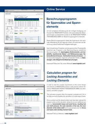 Online Service
In order to meet the complex requirements on the correct design
and selection of RINGFEDER products under practise-relevant de-
mands, RINGFEDER POWER TRANSMISSION GMBH has deve-
loped a calculation program.
This calculation program offers the engineer a valuable aid in his or
her daily work and simplifies the calculation of a wide range of tasks.
Once a product and the desired product size have been selected the
program carries out the calculation, taking into account additional user
input e.g. transmissible torque and axial forces, resulting hub
and shaft pressure, the outer diameter of the hub, the inner
diameter of the hollow shaft and for special tasks even the forces
and loads under bending moment loads.
Interested? Visit our Website at www.ringfeder.com!
Um der komplexen Anforderung bei der richtigen Auslegung und
Auswahl der RINGFEDER Produkte unter praxisrelevanten Bean-
spruchungen zu entsprechen, wurde von der RINGFEDER POWER
TRANSMISSION GMBH ein Berechnungsprogramm entwickelt.
Dieses Berechnungsprogramm bietet den Ingenieuren eine wert-
volle Hilfestellung bei der täglichen Arbeit und erleichtert die Be-
rechnung unterschiedlichster Aufgabenstellungen.
Nach Anwahl eines Produktes und der gewünschten Produktgröße
errechnet das Programm unter Berücksichtigung zusätzlicher
Benutzereingaben z.B. übertragbare Drehmomente und Axi-
alkräfte, resultierende Naben- und Wellenpressungen, Na-
benaußendurchmesser, Hohlwelleninnendurchmesser und
für besondere Aufgaben sogar die auftretenden Kräfte und Bela-
stungen unter Biegemomentbeanspruchungen.
Interessiert? Besuchen Sie unsere Webseite www.ringfeder.com!
Berechnungsprogramm
für Spannsätze und Spann-
elemente
Calculation program for
Locking Assemblies and
Locking Elements
86
 