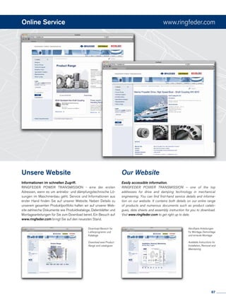 Online Service www.ringfeder.com
Unsere Website
Informationen im schnellen Zugriff.
RINGFEDER POWER TRANSMISSION - eine der ersten
Adressen, wenn es um antriebs- und dämpfungstechnische Lö-
sungen im Maschinenbau geht. Service und Informationen aus
erster Hand finden Sie auf unserer Website. Neben Details zu
unserem gesamten Produktportfolio halten wir auf unserer Web-
site zahlreiche Dokumente wie Produktkataloge, Datenblätter und
Montageanleitungen für Sie zum Download bereit. Ein Besuch auf
www.ringfeder.com bringt Sie auf den neuesten Stand.
Abrufbare Anleitungen
für Montage, Demontage
und erneute Montage
Available Instructions for
Installation, Removal and
Maintaining
Our Website
Easily accessible information.
RINGFEDER POWER TRANSMISSION – one of the top
addresses for drive and damping technology in mechanical
engineering. You can find first-hand service details and informa-
tion on our website. It contains both details on our entire range
of products and numerous documents such as product catalo-
gues, data sheets and assembly instruction for you to download.
Visit www.ringfeder.com to get right up to date.
Download-Bereich für
Lieferprogramm und
Kataloge
Download area Product
Range and catalogues
87
 
