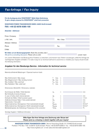 Für die Auslegung einer RINGFEDER® Welle-Nabe-Verbindung
To get a design proposal for RINGFEDER® shaft-hub-connection
RINGFEDER POWER TRANSMISSION GMBH, 64823 Groß-Umstadt				
FAX: +49 (0) 6078 9385-100	 		
	
Absender · Addresser
Firma / Company	
z. Hd. / attn.	 	 Abt. / Dept.	
Adresse / Address	
Phone	 	Fax	
E-Mail	
Wir bitten um ein Beratungsgespräch. Rufen Sie uns bitte unter /
We ask for a consulting discussion. Please call us under	 zurück / back
Um unseren Mitarbeitern die Beratung Ihres Problems zu erleichtern und Irrtümern bzw. Fehlern vorzubeugen, sollte Ihre Anfrage die
nachfolgenden Angaben enthalten / To make it easy for our technical staff and to avoid errors or mistakes your inquiry should include
the following information:
Angaben für den Beratungs-Service · Information for technical service
Maximal auftretende Belastungen / Expected maximum loads:
Max. Drehmoment / Max. torque	 T 	 max.	 =	 	 Nm
Max. Biegemoment / Max. bending moment	Mb 	 max.	 =	 	 Nm
Max. Axiallast / Max. axial load	Fax 	max.	 =	 	 kN
Max. Radiallast / Max. radial load	Fr	 max.	 =	 	 kN
Dimensionen, Werkstoffe / Dimensions, materials:
Durchmesser der Welle / Shaft diameter	dw	 	 =	 	 mm
Bei Hohlwelle, Innendurchmesser
In case of hollow shaft, internal diameter	 dB		 =	 	 mm
Drehzahl der Welle / Shaft revolution speed	 n		 =	 	 1/min
Außendurchmesser Nabe / Hub outside diameter	 DN	 	 =	 	 mm
Nabenbreite / Hub width	LN		 =	 	 mm
Nabenmaterial bzw. Streckgrenze /Hub material/yield strength	Rp0,2N	 =	 	 N/mm2
Wellenmaterial bzw. Streckgrenze /Shaft material/yield strength	 Rp0,2W	 =	 	 N/mm2
Betriebstemperatur der Verbindung/Temperature of the connection	 Temp.	 =	 	 °C
Sonstige Angaben / Additional information:
Fax-Anfrage / Fax Inquiry
RINGFEDER POWER TRANSMISSION GMBH · Werner-Heisenberg-Straße 18 · D-64823 Groß-Umstadt
Postfach / P.O. Box 1163 · D-64818 Groß-Umstadt · Phone: +49 (0) 6078 9385-0 · Fax: +49 (0) 6078 9385-100
http://www.ringfeder.com · e-mail: sales.international@ringfeder.com
Bitte fügen Sie Ihrer Anfrage eine Zeichnung oder Skizze bei!
Please send us a drawing or sketch together with your inquiry!
88
 