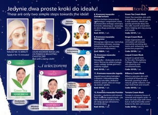 Pozbycie
się stresu i
zmęczenia
pielęgnacja twarzy
17
…i wieczorem
Jedynie dwa proste kroki do ideału!
USUŃ NADMIAR MASECZKI
ZA POMOCĄ WILGOTNEJ
CHUSTECZKI!
Blot with a damp cloth!
NAŁÓŻ NA 15 MINUT!
Apply it for 15 minutes! 10. Kremowa maseczka
Nieszpułka
Nieszpułka – doskonały tonik do
skóry. Wzmacnia włókna kolage-
nowe, nadając skórze jędrność i
zadbany wygląd.
Kod: 50105, 1 szt.
Loquat Cream Mask
Loquat is a great tonic
for the skin. Strengthens
Collagen fibers, reviving
skin elasticity and
conditioned looks.
Code: 50105, 1 pc.
11. Kremowa maseczka Jagoda
Jagoda nasyci skórę koktajlem
z witamin i mikroelementów,
nada jej naturalne, delikatne
lśnienie, sprawi, skóra że stanie
się świeża i gładka.
Kod: 50103, 1 szt.
Bilberry Cream Mask
Bilberry saturates skin with
a cocktail of Vitamins and
Minerals, granting it with a
natural, gentle radiance, mak-
ing it look fresh and smooth.
Code: 50103, 1 pc.
12. Kremowa maseczka Pomidor
Pomidor – skarbnica soli mineral-
nych i kwasów organicznych – nie
tylko doskonale zwalcza stres,
ale także sprzyja odnawianiu
komórek skóry.
Kod: 50102, 1 szt.
Tomato Cream Mask
Tomato is a treasury house of
minerals and organic acids – it
does not only cope with stress,
but as well profoundly contri-
butes to the skin cell renewal.
Code: 50102, 1 pc.
9. Kremowa maseczka
Winogrono
Winogrona regenerują i stymulują
komórkową odnowę, usuwają
toksyny ze skóry, wzmacniają
jej ochronne właściwości.
Kod: 50104, 1 szt.
Grape Cream Mask
Grape regenerates and
stimulates cell renewal,
meanwhile excreting skin
toxins and enhancing skin
protective properties.
Code: 50104, 1 pc.
8. Kremowa maseczka
Zielona herbata
Zielona herbata nasyca skórę
polifenolami i witaminami, które
błyskawicznie wnikając wewnątrz
komórek, odżywiają je i sprawiają,
że skóra długo pozostaje młoda
i jędrna.
Kod: 50101, 1 szt.
Green Tea Cream Mask
Green Tea nourishes skin with
polyphenols, while saturating
it with vitamins, which can
quickly penetrate deep into
the cells, nourish and protect
them, helping skin stay young
and supple.
Code: 50101, 1 pc.
Odświeżony
kolor twarzy
Doskonałe
nawilżenie
Młodość
i zdrowie
8
9
10
11
12
There are only two simple steps towards the ideal!
Zdrowa
jędrność
 