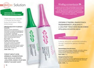 18
Olejek eteryczny i ekstrakt
z rumianku leczniczego,
kwasy tłuszczowe z olejku
kokosowego
Lukrecja, arbutyna, aminokwasy jedwabiu,
wyciąg z stephaniae glabrae, tokoferol,
skwalen
ZAPOMNIJ O TRĄDZIKU, ZMARSZCZKACH,
PRZEBARWIENIACH I „PAJĄCZKACH”!
Z „SOLUTION” TWOJA SKÓRA BĘDZIE DOBRZE
WYGLĄDAŁA W KAŻDYM UJĘCIU!
FORGET ABOUT ACNE,
WRINKLES, PIGMENTATION
AND VASCULAR SPIDERS!
«SOLUTION» MAKES YOUR SKIN
PERFECT IN EVERY SHOT!
UWOLNIJ SIĘ OD
PĘKAJĄCYCH NACZYNEK!
ZWALCZ PRZEBARWIENIA!
Odbudowujący krem na pękające
naczynka
Aktywny zestaw składników
skierowany na zwalczanie pękających
naczynek, normalizuje mikrokrążenie
w naczynkach, zapobiega
powstawaniu „pajączków”. W sposób
widoczny usuwa zaczerwienienia
skóry, wyrównuje kolor twarzy.
Kod: 13201, 15 g
Capillary Restoring Cream
Active anti-couperosis complex
normalizes microcirculation in
capillaries, preventing vascular spiders.
Visibly eliminates skin redness, while
evening the complexion.
Code: 13201, 15 g
Rozświetlający krem do twarzy
Innowacyjne rozświetlające składniki i ekstrakty roślinne
kremu normalizują produkcję melatoniny, usuwają
przebarwienia, wyrównują koloryt cery.
Kod: 13202, 15 g
Depigmenting Face Cream
Cream composing innovative lightening ingredients and
Herbal Extracts enhance melanin production, eliminate
pigmented spots and even the skin tone.
Code: 13202, 15 g
Pragniesz wzmocnić efekt rozświetlający kremu? Stosuj
minimum dwa razy w tygodniu dowolny peeling TianDe.
Po zabiegu eksfoliacji usuwany jest zrogowaciały
naskórek, składniki kremu głęboko wnikają i przynoszą
maksymalnie skuteczny efekt. Rezultat – nieskazitelna
skóra i zdrowy wygląd twarzy.
Według scenariuszu
 