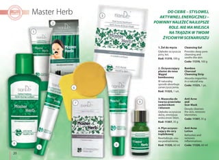 20
1. Żel do mycia
Głęboko oczyszcza
pory, koi.
Kod: 11319, 100 g
Cleansing Gel
Provides deep pore
cleansing and
sooths the skin.
Code: 11319, 100 g
2. Oczyszczający
plaster do nosa
Węgiel
bambusowy
W naturalny
sposób absorbuje
zanieczyszczenia.
Kod: 11325, 1 szt.
Bamboo
Charcoal
Cleansing Strip
Absorbs impurities
in a natural way.
Code: 11325, 1 pc.
4. Płyn oczyszc-
zający do cery
trądzikowej
Rewitalizuje, usu-
wa podrażnienia.
Kod: 11320, 60 ml
Anti Acne
Lotion
Refreshes and
removes
inflammations.
Code: 11320, 60 ml
3. Maseczka do
twarzy przeciwko
zaskórnikom
i bliznom
Głęboko oczyszcza
skórę, zmniejsza
widoczność blizn.
Kod: 11307, 35 g
Anti Acne
and
Scar Mask
Deeply cleanses
the skin, removes
blemishes.
Code: 11307, 35 g
DO CIEBIE – STYLOWEJ,
AKTYWNEJ, ENERGICZNEJ –
POWINNY NALEŻEĆ NAJLEPSZE
ROLE. NIE MA MIEJSCA
NA TRĄDZIK W TWOIM
ŻYCIOWYM SCENARIUSZU
1
5
8
97
2
3
4
6
 