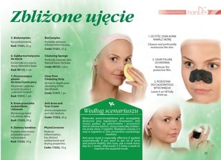 21
pielęgnacja twarzy
5. Biokompleks
Koi podrażnienia.
Kod: 11321, 25 g
BioComplex
Instantly removes
inflammation focuses.
Code: 11321, 25 g
8. Krem przeciwko
zaskórnikom
i bliznom
Wyrównuje kolor
i strukturę skóry.
Kod: 11323, 20 g
Anti Acne and
Scar Cream
Evens complexion
and skin texture.
Code: 11323, 20 g
7. Oczyszczający
plaster
do nosa Czyste pory
Aktywnie i głęboko
oczyszcza pory z
„czarnych kropek”.
Kod: 11317, 1 szt.
Clear Pore
Cleansing Strip
Active in-depth pore
cleansing of the
blackheads.
Code: 11317, 1 pc.
1. OCZYŚĆ, DOKŁADNIE
NAWILŻ SKÓRĘ
3. POZOSTAW
DO CAŁKOWITEGO
WYSCHNIĘCIA
2. USUŃ FOLIJKĘ
OCHRONNĄ
9. Ziołowy korektor
Posiada właściwości
antybakteryjne i
wysuszające.
Kod: 11322, 10 g
PhytoCorrector
Reduces
inflammation,
has distinct
antibacterial and
drying properties.
Code: 11322, 10 g
6. Gąbka kosmetyczna
do mycia
Doskonale oczyszcza
skórę. Naturalna baza.
Kod: 90137, 2 szt.
Cleansing Sponge
Perfectly cleanses skin.
Natural basic formula.
Code: 90137, 2 pcs.
Cleanse and profoundly
moisturize the skin.
Remove the
protective film.
Leave it on till fully
dried up.
Maseczka przeciwtrądzikowa jest szczególnie
skuteczna przy regularnym stosowaniu. Jeśli
chcesz pozbyć się zaskrórników i przywrócić
skórze zdrowy koloryt, stosuj maseczkę codzien-
nie przez okres 2 tygodni. Następnie używaj 2-3
razy w tygodniu w celu utrzymania uzyskanego
rezultatu.
Według scenariuszu
Anti-acne mask is especially effective if applied
systematically. If you want to get rid of acne
and restore healthy skin tone, use a mask every
day for 2 weeks. Afterwards 2-3 times a week to
maintain the acquired result.
Zbliżone ujęcie
 