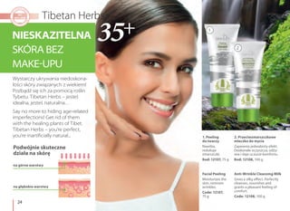 24
2. Przeciwzmarszczkowe
mleczko do mycia
Zapewnia jedwabisty efekt.
Doskonale oczyszcza, odży-
wia i daje uczucie komfortu.
Kod: 12108, 100 g
Anti-Wrinkle Cleansing Milk
Gives a silky effect. Perfectly
cleanses, nourishes and
grants a pleasant feeling of
comfort.
Code: 12108, 100 g
1. Peeling
do twarzy
Nawilża,
redukuje
zmarszczki.
Kod: 12107, 75 g
Facial Peeling
Moisturizes the
skin, removes
wrinkles.
Code: 12107,
75 g
NIESKAZITELNA
SKÓRA BEZ
MAKE-UPU
Say no more to hiding age-related
imperfections! Get rid of them
with the healing plants of Tibet.
Tibetan Herbs – you're perfect,
you're inartificially natural...
Wystarczy ukrywania niedoskona-
łości skóry związanych z wiekiem!
Pozbądź się ich za pomocą roślin
Tybetu. Tibetan Herbs – jesteś
idealna, jesteś naturalna…
Podwójnie skuteczne
działa na skórę
na górne warstwy
na głębokie warstwy
1
2
 