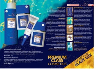 27
pielęgnacja twarzy
4. Odmładzający krem na dzień
Zapewnia długotrwałe nawilżenie i odżywienie skóry. Wygładza drobne
zmarszczki, podnosi sprężystość skóry, chroni ją przed negatywnym działani-
em wolnych rodników. Nadaje skórze świeży i lśniący wygląd.
Kod: 13501, 30 g
Rejuvenating Day Cream
Provides a prolonged skin moisturizing and nourishing effect. Smoothes fine
lines and wrinkles, improves skin turgor, protecting it against the negative
influences of free radicals. Revives skin radiant looks.
Code: 13501, 30 g
Marine Collagen is the analogue of
the human protein, that is why it can be
easily and profoundly absorbed into the
skin, it renders an active and compre-
hensive rejuvenating effect, enhances
skin elasticity, moisturizes, regenerates,
nourishes, smoothes wrinkles, grants a
lifting effect and protects against harm-
ful sun irradiation.
Algae activates skin self-protective
mechanisms, stimulates circulation
and cell regeneration, regulates acid-
basic equilibrium, while noticeably
improving skin conditioned looks.
South Seas Pearls contain 22 kinds
of amino acids, which are the basic
material for the creation of new healthy
cells, 18 microelements, Magnesium,
Calcium, Ferrum, Silicon, Vitamins B, D
and Proteins. Promotes rapid tissue re-
generation and slows down the cellular
ageing processes.
Hyaluronic Acid actively moisturizes
the skin, promotes a longer action of
the cosmetics composing biologically
active substances, boosting their ef-
fectiveness.
Provitamin B5 stimulates skin
regeneration, making it feel soft and
supple.
It is as well composed of:
Tocopherol, Centella Asiatica,
Retinol, Allantoin, Jojoba oil,
Squalene, etc.
Kolagen morski
jest zbliżony do ludzkich protein, dlatego
łatwo i głęboko wchłania się w skórę,
aktywnie i kompleksowo ją odmładzając,
poprawia jej elastyczność, nawilża,
regeneruje, odżywia; działa liftingująco,
chroni przed negatywnych działaniem
promieni słonecznych.
Algi morskie
aktywują ochronne mechanizmy skóry,
stymulują krążenie krwi i proces regeneracji
komórek, regulują równowagę kwasowo-
zasadową, wyraźnie poprawiając stan skóry.
Perła morska
zawiera dwadzieścia dwa rodzaje aminok-
wasów – podstawowej materii do tworzenia
nowych zdrowych komórek, osiemnaście
mikroelementów, magnez, wapno, żelazo,
krzem, witaminy B, D oraz proteiny. Sprzyja
szybkiej regeneracji tkanek, hamuje pro-
cesy starzenia komórek.
Kwas hialuronowy
aktywnie nawilża skórę, sprzyja
długotrwałemu działaniu biologicznie akty-
wnych składników zawartych w kosmetyku,
czym podnosi ich skuteczność.
Prowitamina B5
stymuluje odnawianie skóry, sprawiając, że
staje się ona miękka i sprężysta.
W skład wchodzą także:
tokoferol, Centella azjatycka, retinol,
alantoina, olejek jojoba, skwalen i inne.
KOSM
ETYKI
COSMETICS KLASY
LUXPREMIUM
1
3
2
4
CLASS
 