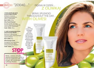 28
Olive Energy Cream
Strengthens and regenerates
tired-looking skin, gives
energy and super hydration.
Code: 12028, 50 g
2. Lekki energetyzujący krem
(antystresowy) Oliwka
Wzmacnia i odbudowuje
zmęczoną skórę, daje jej energie i
supernawilżenie.
Kod: 12028, 50 g
1. Krem-pianka do mycia
(oczyszczająca) Oliwka 
Delikatnie oczyszcza.
Zapobiega powstawaniu
sebum i zaskórników.
Kod: 12024, 100 g
Olive Facial Cleanser
Provides gentle cleansing.
Prevents appearance of the oily
sheen and the "blackheads".
Code: 12024, 100 g
PIĘKNA W DZIEŃ…
BEING SPLENDID
THROUGHOUT THE DAY…
Z OLIWKĄ!
WITH OLIVES!
1
2
Olive
is one of the
strongest
natural
anti-stress
components.
The remedies
based of this
amazing plant
grant with
energy and
strength, firm
the cells and
prolong
youth.
Oliwka – potężny, naturalny
składnik antystresowy. Środki na
bazie tej wyjątkowej rośliny dają
energię i siłę, wzmacniają komórki,
wydłużają młodość.
klatka
 