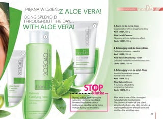 29
pielęgnacja twarzy
3. Krem-żel do mycia Aloes
Oczyszcza bez efektu ściągnięcia skóry.
Kod: 12001, 100 g
Aloe Facial Cleanser
Cleansing with no tightening effect.
Code: 12001, 100 g
4. Balansujący tonik do twarzy Aloes
Delikatnie odświeża i nawilża.
Kod: 12002, 100 ml
Aloe Balance Clarifying Toner
Delicately refreshes and moisturizes skin.
Code: 12002, 100 ml
5. Balansujący krem na dzień Aloes
Nawilża i normalizuje proces
wytwarzania sebum.
Kod: 12016, 50 g
Aloe Balance Cream
A stunning effect of the
long-lasting hydration.
Code: 12016, 50 g
PIĘKNA W DZIEŃ...
BEING SPLENDID
THROUGHOUT THE DAY…
Z ALOE VERA!
WITH ALOE VERA!
3
5
4
Wyciąg z Aloe Vera – potężny
naturalny ziołowy nawilżacz.
Uniwersalny lekarz świata
roślinnego nawilża suchą skórę,
matuje tłustą, koi wrażliwą.
Aloe Vera is one of the strongest
natural phyto moisturizers.
The Universal healer of the plant
kingdom hydrates dry skin, renders a
matting effect over the oily one and
soothes the sensitive one.
klatka
 
