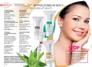 32
2. Nawilżający krem
do twarzy (działanie 24 h)
Połączenie roślinnych
olejków i wyciągów
zapewnia ekstranasycone
nawilżenie.
Kod: 12018, 50 g
24-Hour Hydrating
Cream
Complex of Vegetable
Oils and Extracts
provide extra intensive
moisturizing.
Code: 12018, 50 g
3. Aktywna
przeciwzmarszczkowa
esencja
Intensywnie koryguje
zmiany skóry związane z
wiekiem. Skład: kolagen,
aloes, oczar wirginijski,
kwas hialuronowy.
Kod: 12011, 30 g
Active Anti-Wrinkle
Essence
Intensively corrects
age-related changes
of the skin. Composed
of Collagen, Aloe,
Hamamelis,
Hyaluronic Acid.
Code: 12011, 30 g
1. Wzmacniający
i napinający krem
do twarzy
Kolagen i witamina E
zapewniają doskonały
efekt liftingu.
Kod: 12020, 50 g
Firming and
Lifting Cream
Collagen and Vitamin E
provide an excellent
lifting effect.
Code: 12020, 50 g
2
3
1
4
4. Odbudowujący
krem na noc
Przywraca skórze
kwitnący wygląd
i młodość.
Kod: 12019, 50 g
Recovery Night Cream
Revives fresh
complexion and skin
youthful looks.
Code: 12019, 50 g
WYPOCZYNEK W NOCY…
Hyaluronic Acid, Hydrolyzed Collagen,
Vitamins, Allantoin, Aloe, Lipids, Silk
Proteins ... At the heart of all these
products there is a genuine natural
diversity for your youth and beauty.
Kwas hialuronowy, hydrolizowany
kolagen, witaminy, alantoina,
aloes, tłuszcze, proteiny
jedwabiu… Bazę tych składników
stanowi cała różnorodność dla
Twojej młodości i piękna.
klatka
 