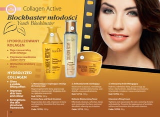 34
2. Delikatny tonik nawilżający
Skutecznie oczyszcza, rewitalizuje,
tonizuje i nawilża skórę twarzy, szyi i
dekoltu, usuwa podrażnienia.
Kod: 12712, 150 g
Delicate Moisturizing Toner
Effectively cleanses, refreshes, tones
and moisturizes the face, neck and
décolleté, relieving any irritation.
Code: 12712, 150 g
3. Intensywny krem liftingujący
Podnosi, odmładza skórę, przywracając jej
tonus i elastyczność. Zapobiega powstawaniu
zmarszczek, zmiękcza i nasyca witaminami.
Kod: 12703, 50 g
Intensive Lifting Cream
Tightens and rejuvenates the skin, restoring its tone
and elasticity. Prevents the appearance of wrinkles,
softens and nourishes the skin with vitamins.
Code: 12703, 50 g
1. Wzmacniająca i napinająca emulsja
do twarzy i szyi
Regeneruje komórki skóry, poprawia jej
nawilżenie i elastyczność. Wygładza drob-
ne i głębokie zmarszczki.
Kod: 12705, 100 g
Firming Face and Neck Emulsion
Regenerates skin cells, improves its tone
and elasticity. Smoothes fine lines and
wrinkles.
Code: 12705, 100 g
Daje zauważalny
efekt liftingu
Poprawia nawilżenie
i kolor skóry
Wzmacnia strukturę
skóry
Gives
a visible
lifting effect
Improves
skin tone
and colour
Strengthens
the skin
structural
framework
HYDROLIZOWANY
KOLAGEN
HYDROLYZED
COLLAGEN
1
2
3
Blockbaster młodości
Youth Blockbuster
 