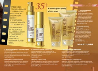 35
pielęgnacja twarzy
7. Wzmacniający krem
antycellulitowy
Skutecznie zwalcza cellulit i
tkankę tłuszczową, poprawia
krążenie krwi, normalizuje
przepływ limfy, kształtuje
zgrabną sylwetkę. Usuwa
toksyny i obrzęki, sprawia, że
skóra staje się jędrna i gładka.
Kod: 32708, 150 g
Anti-Cellulite Firming
Body Cream
Effectively treats cellulite
and fatty deposits, improves
microcirculation, normalizes
lymphatics draining, shaping
a slender silhouette. Excretes
toxins, removes puffiness,
restoring skin elasticity and
smoothness.
Code: 32708, 150 g
6. Modelujący żel do owalu twarzy
Podnosi sprężystość skóry, wyrównuje jej strukturę.
Redukuje ilość komórek tłuszczowych w okolicach
policzków i podwójnego podbródka. Usuwa obrzęki i
modeluje owal twarzy.
Kod: 12707, 150 g
Extra-Firming Face Contouring Gel
Makes skin firm, while smoothing its texture. Reduces the
amount of fat deposits in the cheeks and a double chin area.
Removes swelling and enhances facial contours.
Code: 12707, 150 g
4. Wzmacniająca esencja przeciwko pękają-
cym naczynkom
Przywraca nawilżenie i elastyczność naczyń
krwionośnych, usuwa czerwone pajączki na po-
wierzchni skóry, zaczerwienienia i podrażnienia.
Kod: 12706, 30 g
Firming Anti-Couperose Essence
Restores the tone and elasticity of capillaries,
removes vascular net on the skin surface, as
well as fights redness and inflammation.
Code: 12706, 30 g
5. Liftingujący krem do konturu oczu
Podnosi skórę wokół oczu, przywracając jej
młodość i zdrowie, usuwa zmęczenie i uczucie
ciężkości powiek. Zmniejsza obrzęki
i cienie pod oczami.
Kod: 12704, 15 g
Lifting Eye Contour Cream
Tightens the eye skin, reviving its young and healthy
looks, fights fatigue and a feeling of heavy eyelids.
Reduces baggy skin and dark patches under eyes.
Code: 12704, 15 g
342,00 Kč / 13,20 EUR
Zapewniazgrabnąsylwetkę
Usuwatoksyny
KAŻDE UJĘCIE
Z TWOIM UDZIAŁEM
– TO PRAWDZIWE
DZIEŁO SZTUKI.
W CZYM TKWI
SEKRET?
W WYJĄTKOWEJ
FORMULE ŚRODKÓW
COLLAGEN ACTIVE.
ANY MOVIE SHOT
OF YOU IS A REAL
MASTERPIECE. WHAT
IS YOUR SECRET? –
THE UNIQUE
FORMULA OF
"COLLAGEN ACTIVE"
SERIES. 5
6
7
4
 