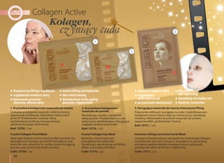 36
2. Kryształowa kolagenowa
maseczka do powiek
Rewitalizuje, nawilża i wzmacnia
skórę powiek. Posiada błyskawiczne
właściwości odmładzające i liftingujące,
wygładza drobne zmarszczki.
Kod: 12710, 1 szt.
Crystal Collagen Eye Mask
Refreshes, moisturizes and
strengthens the eyelid skin.
Rendering a rejuvenating and lifting
effect, it smoothes fine lines.
Code: 12710, 1 pc.
3. Korygująca maseczka do twarzy Intensywny lifting
Połączenie roślinnych wyciągów na czele z hydrolizowanym
kolagenem nasyca skórę wilgocią, wzmacnia ją, zapobiega
starzeniu. Niezawodne trzymanie maseczki (za uszami)
zapewnia efekt „podniesienia” twarzy.
Kod: 12711, 1 szt.
Intensive Lifting Corrective Facial Mask
Complex of herbal extracts alongside the Hydrolyzed Collagen
nourishes the skin with moisture, strengthens it, preventing
premature ageing. Reliable moulage fixation (postaural)
provides the effect of the face "tightening".
Code: 12711, 1 pc.
1. Kryształowa kolagenowa maseczka do twarzy
Dokładne przyleganie maseczki i efekt termiczny
zapewniają wchłanianie składników odżywczych
aż do 97 %! Wzmacnia i tonizuje skórę,
wyrównuje jej strukturę, hamuje procesy
starzenia, koryguje owal twarzy.
Kod: 12709, 1 szt.
Crystal Collagen Facial Mask
Mask tight fixation and the thermal effect provide the
absorption of nutrients up to 97%! Strengthens and
tones the skin, smoothes its surface, slows the ageing
process, and corrects the facial contours.
Code: 12709, 1 pc.
błyskawiczny lifting i nawilżenie
wygładzenie struktury skóry
hamowanie procesów
starzenia, odnowa skóry
Instant lifting and hydration
Skin relief evening
Slowing down of the ageing
processes, regeneration
skuteczne napięcie skóry
wygładzenie
siatki zmarszczek
przywrócenie elastyczności
Effective
skin tightening
Smoothing of wrinkles net
Elasticity restoration
1
2
3
Kolagen,
 