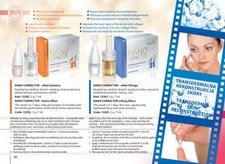 40
TRANSDERMALNAREKONSTRUKCJASKÓRY
TRANSDERMALSKINRECONSTRUCTION
NANO CORRECTOR – efekt liftingu
Rezultat po siedmiu dniach: sprężysta skóra, wyraźnie
podniesiony kontur twarzy, szyi.
Kod: 12201, 3 g /7 ml
NANO CORRECTOR Lifting Effect
The result’s in 7 days: firm skin, significantly
tightened facial and neck contours.
Code: 12201, 3 g /7 ml
Local muscle relaxation
Enhances the production of Collagen
Smoothes wrinkles
Miejscowa miorelaksacja
Stymuluje produkcję własnego kolagenu
Wygładza zmarszczki
Nakładać na suchą oczyszczoną skórę raz dziennie (rano) – w przypadku skóry
umiarkowanie problematycznej oraz w celach profilaktycznych. Stosować
dwa razy dziennie (rano i wieczorem) w przypadku skóry zdecydowanie
problematycznej (rano i wieczorem, na dwie godziny przed snem).
Apply to dry, clean skin once a day (in the morning) – with a moder-
ate problem and for the prophylaxis, 2 times a day (morning and
evening) – with a pronounced problem (in the morning and evening,
2 hours before bedtime).
1. Wyciśnij kilka kropel mezokoktajlu (środek nr 1) na koniuszki palców,
nałóż na skórę.
2. Dodatkowo (jako drugą warstwę) na problematyczne obszary skóry nałóż
mezokoktajl.
3. Niewielką ilość mikrokapsułek ( środek nr 2) nałóż na opuszek palca i
poklepując nanieś na obszary skóry, na których wcześniej zastosowano
mezokoktajl.
4. Rozmasuj skórę w celu równomiernego nałożenia środka.
1. Squeeze a few drops of Meso Cocktail (remedy № 1) over the
tips of your fingers and spread over the skin.
2. In addition, the second layer of the Meso Cocktail should be applied
to the problem-prone areas.
3. Apply a small amount of microcapsules (remedy № 2) to the
fingertip and spread it over the Meso Cocktail treated
problem-prone zones with percussive movements.
4. Massage your skin for the regular spreading of the remedy.
Saturates the lower layers of the dermis with Collagen
Activates the synthesis of its own Collagen fibers
Restores the skin elasticity and distinct facial contours
Nasyca dolne warstwy dermy kolagenem
Aktywuje syntezę własnych włókien kolagenowych
Przywraca sprężystość i wyrazisty owal skóry
NANO CORRECTOR – efekt botoksu
Rezultat po siedmiu dniach: redukcja zmarszczek przy
jednoczesnym zachowaniu mimiki.
Kod: 12202, 3 g /7 ml
NANO CORRECTOR - botox effect
The result’s in 7 days: reduced number of wrinkles with
the whole preservation of the facial mimic expressions.
Code: 12202, 3 g /7 ml
 