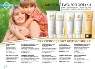 1. Mleczny krem
do rąk
Mleczna proteina i
alantoina podarują
skórze niesamowitą
delikatność.
Kod: 40101, 80 ml
Milk Hand Care Cream
Milk Protein and Allantoin
will grant unmatched
softness to your skin.
Code: 40101, 80 ml
3. Odbudowujący krem
do rąk z wyciągiem
z Aloe Vera
Składnikiem kremu jest Aloe
Vera – silny ziołowy nawilża-
cz. Zapobiega łuszczeniu.
Kod: 40102, 80 ml
Aloe Vera Extract
Regenerating Hand Cream
Cream Composing Aloe Vera
is a strong phyto moisturizer.
Works well against shedding.
Code: 40102, 80 ml
2. Odżywczy, nawilżający krem
do rąk z mlekiem owczym
Wyjątkowe połączenie
właściwości – odżywiania i nawilża-
nia – w celu osiągnięcia zadbanego
wyglądu dłoni.
Kod: 40105, 80 ml
Sheep Milk Nourishing
and Moisturizing Hand Cream
The unique combination of proper-
ties – nutrition and hydration –
for the conditioned look of hands.
Code: 40105, 80 ml
5. Odmładzający krem do rąk
z wyciągiem z ganodermy
Wyciąg z grzyba ganoderma
będzie wygładzać Twoją
skórę przez cały dzień
i całą noc.
Kod: 40106, 80 ml
Ling Zhi Rejuvenating
Hand Cream
Ling Zhi Extract will
smooth out your skin all day
and all night.
Code: 40106, 80 ml
4. Krem do rąk
z tłuszczem z węża
Koi, odbudowuje skórę,
usuwa podrażnienia,
zmiękcza.
Kod: 41102, 80 ml
Snake Oil Hand Cream
Heals and restores the
skin. Soothes irritation
and softens the skin.
Code: 41102, 80 ml
MIĘKKOŚĆ TWOJEGO DOTYKU
KOBIECE RĘCE – TO MAGNES… JEDEN DELIKATNY
DOTYK MOŻE POWIEDZIEĆ WSZYSTKO BEZ SŁÓW
PRZYWRÓĆ JEDWABISTOŚĆ SKÓRY
2 4 531
42
 