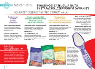 44
Solna kąpiel do nóg Drzewo herbaciane
Zapewnia działanie antyseptyczne i
antybakteryjne, zmiękcza skórę stóp,
stymuluje system odpornościowy.
Kod: 41320, 50 g
Solna kąpiel do nóg Lawenda
Koi, niweluje uczucie ciężkości,
zmiękcza zrogowaciały naskórek.
Kod: 41321, 50 g
Solna kąpiel do nóg Chińskie zioła
Skuteczny środek do usuwania zmęczenia
i ciężkości nóg. Posiada właściwości
odświeżające i antyseptyczne.
Kod: 41322, 50 g
Olejek eteryczny
z lawendy
Lavender
Essential Oil
Wyciąg z piołunu,
mlecza, selernicy
Artemisia Extract, Taraxacun Extract
and Cnidium Monnier Root Extract
Ekstrakt z rumianku, olejek
eteryczny z drzewa herbacianego
Chamomile Exctract
and Tea Tree Essential Oil
TWOJE NOGI ZASŁUGUJĄ NA TO,
BY STĄPAĆ PO „CZERWONYM DYWANIE”!
Stosowanie kąpieli do nóg – to nie tylko
skuteczny zabieg kosmetyczny, który
przywraca estetyczny wygląd stopom
i piętom. To prawdziwy rytuał, dający
zdrowie i energie całemu organizmowi.
Przecież na stopie człowieka są skupione
strefy odruchowe wszystkich organów!
The foot baths
taking is not only
an effective cosmetic
procedure that returns
the aesthetic looks to
your feet and heels.
This is a real healing
ritual, granting health
and energy throughout
the body. As a matter
of fact, the reflectory
zones of all organs
are localized on
the human foot.
Pilnik do nóg Master Quartz
Jedna strona usuwa zrogowaciałą
skórę. Druga – poleruje stopy.
Najlepszy efekt osiąga się po
zastosowaniu kąpieli do nóg.
Kod: 90202, 1 szt.
Tea Tree Foot Phyto Salt
Renders a distinct antiseptic and
antibacterial activity, profoundly softening
feet and stimulating the immune system.
Code: 41320, 50 g
Lavender Foot Phyto Salt
Renders a soothing effect, while
removing a sensation of heavy feet
and softening the rough skin.
Code: 41321, 50 g
Chinese Herbs Foot Phyto Salt
An effective remedy to fight tired and
heavy feet sensations. Has refreshing,
antiseptic and relaxing effects.
Code: 41322, 50 g
Master Quartz Pedicure File
One side treats rough keratinized
skin. The other side polishes feet
soles. A visible result is achieved
after foot bath taking.
Code: 90202, 1 pc.
Według
scenariusza
 