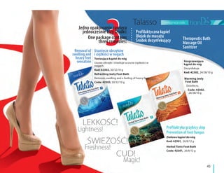 pielęgnacja ciała
45
Ziołowa kąpiel do nóg
Kod: 42301, 26/8/12 g
Herbal Tonic Foot Bath
Code: 42301, 26/8/12 g
Rozgrzewająca
kąpiel do nóg
Dezynfekuje.
Kod: 42302, 24/38/10 g
Warming Jeely
Foot Bath
Disinfects.
Code: 42302,
24/38/10 g
33
LEKKOŚĆ!
Lightness!
ŚWIEŻOŚĆ!
CUD!
Freshness!
Magic!
Jedno opakowanie zawiera
jednocześnie trzy środki:
One package contains
three remedies:
Profilaktyczna kąpiel
Olejek do masażu
Środek dezynfekujący Therapeutic Bath
Massage Oil
Sanitizer
Usunięcie obrzęków
i ciężkości w nogach
Removal of
swelling and
heavy feet
sensation
Profilaktyka grzybicy stóp
Prevention of foot fungus
Tonizująca kąpiel do nóg
Usuwa obrzęki i niweluje uczucie ciężkości w
nogach.
Kod: 42303, 30/32/10 g
Refreshing Jeely Foot Bath
Removes swelling and a feeling of heavy feet.
Code: 42303, 30/32/10 g
 