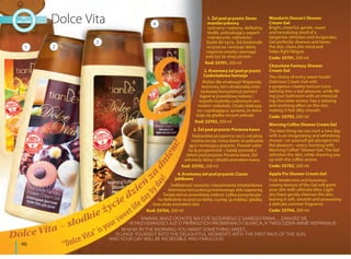 46
MMMM, MASZ OCHOTĘ NA COŚ SŁODKIEGO Z SAMEGO RANA… ZANURZ SIĘ
W PRZYJEMNOŚCI JUŻ O PIERWSZYCH PROMIENIACH SŁOŃCA, A TWÓJ DZIEŃ MINIE WSPANIALE!
M-M-M, IN THE MORNING YOU WANT SOMETHING SWEET...
PLUNGE YOURSELF INTO THE DELIGHTFUL MOMENTS WITH THE FIRST RAYS OF THE SUN,
AND YOUR DAY WILL BE INCREDIBLE AND FABULOUS!
1. Żel pod prysznic Deser
mandarynkowy
Jaskrawy i radosny, delikatny,
słodki, pobudzający zapach
mandarynki, odświeża i
budzi do życia. Żel doskonale
oczyszcza i tonizuje skórę,
rozjaśnia zmysły i pomaga
walczyć ze zmęczeniem
Kod: 33701, 200 ml
2. Kremowy żel pod prysznic
Czekoladowa fantazja
Wybór dla smakoszy! Wspaniały
kremowy żel o doskonałej śmie-
tankowej konsystencji zamieni
kąpiel w prawdziwą rozkosz i
wypełni łazienkę cudownym aro-
matem czekolady. Działa relaksują-
co i uspakajająco, sprawia, że skóra
staje się gładka niczym jedwab.
Kod: 33703, 200 ml
3. Żel pod prysznic Poranna kawa
Najbardziej przyjemna rzecz, od jakiej
można zacząć nowy dzień, to pobudza-
jący i tonizujący prysznic. Pozwól sobie
na tę przyjemność – każdy poranek z
żelem pod prysznic Poranna kawa. Żel
odświeży skórę i obudzi aromatem kawy.
Kod: 33702, 200 ml
4. Kremowy żel pod prysznic Ciasto
jabłkowe
Delikatność owoców i niesamowita śmietankowo
-kremowa konsystencja kremowego żelu zapewnią
Twojej skórze prawdziwą rozkosz. Lekka puszysta pia-
na delikatnie oczyszcza skórę, czyniąc ją miękką i gładką
oraz otula aromatem lata
Kod: 33704, 200 ml
1 2
3
4
Mandarin Dessert Shower
Cream Gel
Bright, cheerful, gentle, sweet
and tantalizing smell of a
tangerine refreshes and invigorates.
Gel perfectly cleanses and tones
the skin, clears the mind and
helps fight fatigue.
Code: 33701, 200 ml
Chocolate Fantasy Shower
Cream Gel
The choice of every sweet tooth!
Delicious Cream-Gel with
a gorgeous creamy texture turns
bathing into a real pleasure, while fill-
ing your bathroom with an intoxicat-
ing chocolate aroma. Has a relaxing
and soothing effect on the skin,
making it feel silky smooth.
Code: 33703, 200 ml
Morning Coffee Shower Cream Gel
The best thing we can start a new day
with is an invigorating and refreshing
shower. Let yourself get plunged into
the pleasure – every morning with
Morning Coffee" Shower Gel. The Gel
refreshes the skin, while cheering you
up with the coffee aroma.
Code: 33702, 200 ml
Apple Pie Shower Cream Gel
Fruit tenderness and luxurious
creamy texture of the Gel will grant
your skin with ultimate bliss. Light
airy foam gently cleanses the skin,
leaving it soft, smooth and possessing
a delicate summer fragrance.
Code: 33704, 200 ml
"Dolce Vita" is your sweetlifeda
ybyday!
Dolce Vita – słodkie życie dzień
z
a
dniem
!
 