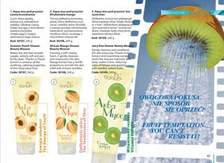 pielęgnacja ciała
47
OWOCOWA POKUSA.
NIE SPOSÓB
SIĘ OPRZEĆ!
FRUIT TEMPTATION.
YOU CAN’T
RESIST IT!
1. Aqua mus pod prysznic
Letnia brzoskwinia
Czyni skórę gładką,
elastyczną, jedwabiście
miękką i idealnie czystą.
Dzięki wyciągu z brzoskwini
zawiera wszystkie
zmiękczające i kojące
właściwości tego owocu.
Kod: 30107, 240 g
Summer Peach Shower
Beauty Mousse
Makes the skin feel smooth,
supple, velvety soft and per-
fectly clean. Thanks to Peach
Extract it contains all the
soothing, calming properties
of this miraculous fruit.
Code: 30107, 240 g
2. Aqua mus pod prysznic
Afrykańskie mango
Tworzy delikatną kremową
pianę, która delikatnie oczy-
szcza i nawilża skórę. Ekstrakt
z mango posiada niesamowitą
właściwość wyrównywania
struktury skóry, usuwając z
niej drobne zmarszczki.
Kod: 30108, 240 g
African Mango Shower
Beauty Mousse
Forming a soft creamy
foam, it gently cleanses
and moisturizes the skin.
Mango Extract has a terrific
property to smooth the skin
relief and remove wrinkles.
Code: 30108, 240 g
3. Aqua mus pod prysznic Soc-
zyste kiwi
Delikatnie oczyszcza i pielęgnuje
skórę każdego dnia. Dzięki ekstrak-
tu z kiwi i składnikom pielęgnacyj-
nym poprawia tonus i wzmacnia
skórę, niweluje ślady zmęczenia,
zapewnia zdrowy blask.
Kod: 30109, 240 g
Juicy Kiwi Shower Beauty Mousse
Gently cleanses and conditions
the skin every day. Thanks to Kiwi
Extract and nourishing compo-
nents the mousse improves skin
tone, makes it firm, reducing
signs of fatigue and granting
with healthy radiant looks.
Code: 30109, 240 g
TheEnergyofYouth
Delikatnośćskóry
TheTendernessofSkin
Witaminowarozkosz
VitaminDelight
1 2 3
Energiamłodości
 