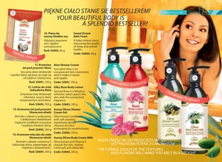 pielęgnacja ciała
49
PIĘKNE CIAŁO STANIE SIĘ BESTSELLEREM!
A SPLENDID BESTSELLER!
ROZPŁYNIESZ SIĘ OD PIESZCZOTLIWEGO
DOTYKU KONSYSTENCJI I AROMATÓW
THE CARING TOUCH OF THE TEXTURES
AND FLAVORS WILL MAKE YOU MELT IN A DELIGHT
11. Kremowy
żel pod prysznic Aloes
Soczysty aloes doskonale
nawilża skórę, sprawia, że staje się
ona jędrna i elastyczna.
Kod: 32601, 350 g
12. Lotion do ciała
Jedwabista Róża
Zmysłowa róża doskonale
odświeża, nasyca skórę
niesamowitym aromatem.
Kod: 32603, 350 g
13. Kremowy żel pod prysznic
Słoneczne oliwki
Ekstrakt z oliwek w połączeniu
z delikatnymi składnikami
myjącymi troskliwie oczyszcza
i wydłuża młodość skóry.
Kod: 32602, 350 g
14. Kremowe mleczko do ciała
Słoneczne oliwki
Ekstrakt z oliwek i witamina E
odżywiają skórę, zapewniając jej
miękkość i jedwabistość.
Kod: 32604, 350 g
10. Piana do
wanny Słodkie sny
Odpręża, poprawia
sen i ogólne
samopoczucie.
Kod: 32605, 60 g
Sweet Dream
Bath Foam
It helps relieve stress,
improving the quality
of sleep and overall
health.
Code: 32605, 60 g
Delikatność Tenderness
Rozkosz Delight
Przebudzenie Awakening
10
12
13
14
Aloe Shower Cream
Succulent Aloe is an
unsurpassed skin moisturizer,
which makes it elastic
and supple.
Code: 32601, 350 g
Silky Rose Body Lotion
Sensual Rose is a fabulous
refresher, which grants the
skin with the unmatched
fragrance.
Code: 32603, 350 g
Sunny Olives Shower
Cream Gel
Olive Extract combined
with soft cleaning
ingredients gently
cleanses the skin,
prolonging its youthful looks.
Code: 32602, 350 g
Sunny Olives Body Cream Milk
Olive Extract and Vitamin E
nourish the skin, making
it feel soft and velvet like.
Code: 32604, 350 g
11
 