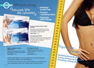 52
Maska- moulage na biust
Algi morskie
Przywraca kształt piersiom, napina,
zapobiega powstawaniu rozstępów.
Kod: 50242, 1 szt.
Sea Algae Bust Mask
Restores bust shape, provides
a tightening effect and prevents
stretch marks.
Code: 50242, 1 pc.
Ratunek SPA
dla sylwetki!
ŚMIAŁO PRZYMIERZAJ KUSZĄCE KREACJE! O PŁASKI BRZUSZEK I
CUDNY BIUST ZADBA „SPA TECHNOLOGY”
GO AHEAD, TRY ON SEDUCTIVE OUTFITS! AND "SPA TECHNOLOGY"
WILL GUARANTEE YOUR FLAT TUMMY AND GORGEOUS BUST.
Modeluje
kształt ciała
Tonizuje
i wzmacnia skórę
Zapewnia
efekt liftingu
Modeling the body shapeToning and firming the skinProviding a lifting effect
Maska-moulage na brzuch Algi
morskie
Zmniejsza obwód podskórnej tkanki
tłuszczowej, wygładza rozstępy, czyni
skórę jędrną, usuwa obrzęki.
Kod: 50241, 1 szt.
Sea Algae Waist Mask
Reduces the amount of subcutaneous fat,
smoothes stretch marks, gives elasticity,
as well as relieves swelling.
Code: 50241, 1 pc.
Figure SPA –
Rescue!
 