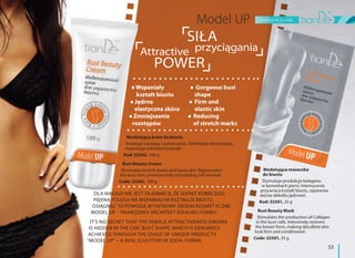 pielęgnacja ciała
53
SIŁA
przyciąganiaAttractive
POWER
Modelujący krem do biustu
Niweluje rozstępy i zwiotczenia. Odmładza skórę biustu,
stymulując odnowę komórek.
Kod: 32502, 100 g
Bust Beauty Cream
Eliminates stretch marks and loose skin. Rejuvenates
the bust skin, pronouncedly stimulating cell renewal.
Code: 32502, 100 g
Wspaniały
kształt biustu
Jędrna
elastyczna skóra
Zmniejszenie
rozstępów
Gorgeous bust
shape
Firm and
elastic skin
Reducing
of stretch marks
Modelująca maseczka
do biustu
Stymuluje produkcje kolagenu
w komórkach piersi. Intensywnie
przywraca kształt biustu, zapewnia
skórze dekoltu jędrność.
Kod: 32501, 35 g
Bust Beauty Mask
Stimulates the production of Collagen
in the bust cells. Intensively restores
the breast form, making décolleté skin
look firm and conditioned.
Code: 32501, 35 g
DLA NIKOGO NIE JEST TAJEMNICĄ, ŻE SEKRET KOBIECEGO
PIĘKNA POLEGA NA WSPANIAŁYM KSZTAŁCIE BIUSTU.
OSIĄGNĄĆ TO POMOGĄ WYJĄTKOWE ŚRODKI KOSMETYCZNE.
MODEL UP – PRAWDZIWY ARCHITEKT IDEALNEJ FORMY.
IT'S NO SECRET THAT THE FEMALE ATTRACTIVENESS ENIGMA
IS HIDDEN IN THE CHIC BUST SHAPE, WHICH IS GENUINELY
ACHIEVED THROUGH THE USAGE OF UNIQUE PRODUCTS
"MODEL UP" – A REAL SCULPTOR OF IDEAL FORMS.
 