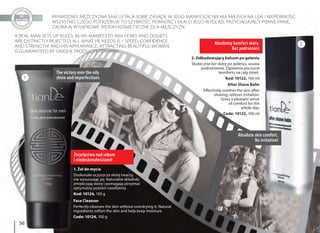 5656
PRAWDZIWY MĘŻCZYZNA SAM USTALA SOBIE ZASADY. W JEGO MANIFEŚCIE NIE MA MIEJSCA NA LĘKI I NIEPEWNOŚĆ.
WSZYSTKO, CZEGO POTRZEBUJE TO SZYBKOŚĆ, PEWNOŚĆ I SIŁA! O JEGO WYGLĄD, PRZYCIĄGAJĄCY PIĘKNE PANIE,
ZADBAJĄ WYJĄTKOWE ŚRODKI KOSMETYCZNE DLA MĘŻCZYZN
A REAL MAN SETS UP RULES. IN HIS MANIFESTO ANY FEARS AND DOUBTS
ARE DISTINCTLY REJECTED. ALL WHAT HE NEEDS IS – SPEED, CONFIDENCE
AND STRENGTH! AND HIS APPEARANCE, ATTRACTING BEAUTIFUL WOMEN,
IS GUARANTEED BY UNIQUE PRODUCTS FOR MEN.
Zwycięstwo nad sebum
i niedoskonałościami!
The victory over the oily
shine and imperfections
1. Żel do mycia
Doskonale oczyszcza skórę twarzy,
nie wysuszając jej. Naturalne składniki
zmiękczają skórę i pomagają utrzymać
optymalny poziom nawilżenia.
Kod: 10124, 100 g
Face Cleanser
Perfectly cleanses the skin without overdrying it. Natural
ingredients soften the skin and help keep moisture.
Code: 10124, 100 g
Absolutny komfort skóry.
Bez podrażnień
Absolute skin comfort.
No irritation!
2. Odbudowujący balsam po goleniu
Skutecznie koi skórę po goleniu, usuwa
podrażnienia. Zapewnia poczucie
komfortu na cały dzień.
Kod: 10122, 100 ml
After Shave Balm
Effectively soothes the skin after
shaving, relieves irritation.
Gives a pleasant sense
of comfort for the
whole day.
Code: 10122, 100 ml
1
2
 