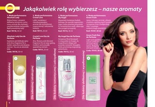 6
1. Woda perfumowana
Absolute Lady
Wybuchowy i zarazem
delikatny korzenno-cytru-
sowy aromat dla stylowej i
uwodzicielskiej marzycielki.
Bądź prawdziwą lady!
Kod: 70110, 30 ml
Absolute Lady Eau de
Perfume
Explosive and delicate spicy
and citrus fragrance for a
stylish, seductive and dreamy
woman. You are an absolute
lady.
Code: 70110, 30 ml
4. Woda perfumowana
Green Fresh
Jasny i iskrzący aromat, utkany
z bukietu egzotycznych kwiatów
i przypraw oraz z bułgarskiej
róży i czystego
oceanicznego powietrza.
Kod: 70107, 30 ml
Green Fresh Eau
de Perfume
Light and sparkling fragrance,
woven of the bouquet
of exotic flowers and
spices, Bulgarian Rose
and pure ocean air.
Code: 70107, 30 ml
3. Woda perfumowana
My Angel
Wspaniały kwiatowy bukiet,
którego nie sposób zapomnieć.
Jego cudny powiew przyniesie
Ci romantyczne myśli, obiecując
ekscytujące przygody.
Kod: 70113, 30 ml
My Angel Eau de Perfume
Gorgeous floral bouquet
is impossible to forget. Its
magnificent sillage will
provoke romantic thoughts
while promising engrossing
adventures.
Code: 70113, 30 ml
2. Woda perfumowana
Cristal Love
Lekki, kwiatowy i
niezobowiązujący
aromat dla wyzwolonej,
nowoczesnej i seksownej
kobiety.
Kod: 70111, 25 ml
Crystal Love Eau de
Perfume
Airy, flowery and discreet
fragrance for an easy-going,
modern and sexually
appealing woman.
Code: 70111, 25 ml
1 32 4
Jakąkolwiek rolę wybierzesz – nasze aromatyDlakobiecejiuwodzicielskiej
Dlaodważnejiatrakcyjnej
Dlakobietyromantycznejiuskrzydlonej
Dlakobietydelikatnejiwyrafinowanej
 