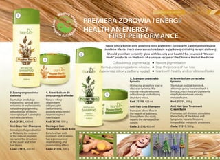 pięlęgnacja włosów
61
PREMIERA ZDROWIA I ENERGII
HEALTH AN ENERGY
FIRST PERFORMANCE
Twoje włosy koniecznie powinny lśnić pięknem i zdrowiem? Zatem potrzebujesz
środków Master Herb stworzonych na bazie wyjątkowej chińskiej terapii ziołowej
Should your hair certainly glow with beauty and health? So, you need "Master
Herb" products on the basis of a unique recipe of the Chinese Herbal Medicine.
Odbudowują pigmentację
Hamują proces wypadania włosów.
Zapewniają zdrowy zadbany wygląd
Restore pigmentation
Stop the process of hair loss
Grant with healthy and conditioned looks
3. Szampon przeciwko
siwieniu
Stymuluje produkcję
melatoniny, sprzyja przy-
wróceniu or wytworzeniu
naturalnego pigmentu,
odbudowują strukturę
wewnętrznych i zewnętrz-
nych warstw włosa.
Kod: 21315, 420 ml
Anti Gray Hair Shampoo
Stimulates the production
of Melanin, the recovery
of the natural pigment,
recreates the structure
of the outer and inner
hair layers.
Code: 21315, 420 ml
5. Szampon przeciwko
łysieniu
Wzmacnia przepływ krwi w
obszarze łysienia. Wz-
macnia mieszki włosowe,
odbudowuje uszkodzoną
strukturę włosa.
Kod: 21310, 420 ml
Anti Hair Loss Shampoo
Increases blood flow in
the hearth of baldness.
Strengthens the roots,
repairs the damaged hair
cuticle.
Code: 21310, 420 ml
4. Krem-balsam do
zniszczonych włosów
Nasyca włosy
składnikami
odżywczymi
i witaminami,
posiada właściwości
regeneracyjne i
nawilżające.
Kod: 21316, 500 g
Damaged Hair
Treatment Cream Balm
Enriches hair with
nutrients and vitamins,
has a pronounced
regenerating and
moisturizing effect.
Code: 21316, 500 g
6. Krem-balsam przeciwko
łysieniu
Stymuluje podział komórek,
aktywuje pracę krwionośnych i
limfatycznych naczyń. Usprawnia
międzykomórkowe procesy
metaboliczne.
Kod: 21311, 500 g
Anti Hair Loss Treatment
Cream Balm
Promotes cell division, stimulates
the activity of the blood and
lymphatic vessels. Restores
intracellular metabolic processes.
Code: 21311, 500 g
Według re
cepturme
dycynyws
chodniej
3
5
4
6
 