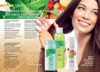 62
1. Szampon z ekstraktem
z aloesu
Doskonała delikatna pielęgna-
cja włosów słabych i cienkich.
Zapewnia puszystość i blask.
Kod: 20117, 200 g
Aloe Volume Up Shampoo
Excellent and delicate care
for the weak and thin hair.
Grants it with splendid
voluminous looks and radiance.
Code: 20117, 200 g
2. Balsam do włosów
z ekstraktem z aloesu
Nasyca włosy wilgocią i niezbędnymi
elementami odżywczymi, wzmacnia,
zapewnia objętość.
Kod: 20116, 460 ml
Aloe Glossy Volume Balm
Saturates the hair with moisture
and essential nutrients,
strengthens, making it
pronouncedly volume-looking.
Code: 20116, 460 ml
Usuwa
oznaki
awitaminozy
Przywracają
siły witalne
Odżywiają od nasady
aż po same końce
Zapewniają objętość
Eliminates
the vitamin
deficiency signs
Restore vitality
Nourish directly
from the root up
to the hair tip
Make hair
voluminous-looking
3. Szampon odbudowujący
przeciwko łamliwości
Owocowa energia
Owocowe ekstrakty skutecznie
wzmacniają włosy, nadają im
aksamitny blask i elastyczność.
Aktywne składniki łatwo usuwają
łupież.
Kod: 20118, 200 ml
Fruit Energy Recovery
Shampoo
Fruit Extracts effectively
strengthen hair, promoting
glossy shine and elasticity.
The active components can
easily fight dandruff.
Code: 20118, 200 ml
PREMIERA JEDWABISTOŚCI I GŁADKOŚCI
SOFTNESS AND SILKINESS
FIRST PERFORMANCE
1
2
3
 