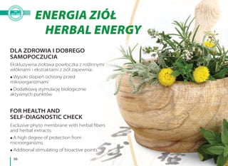 66
ENERGIA ZIÓŁ
HERBAL ENERGY
Ekskluzywna ziołowa powłoczka z roślinnymi
włóknami i ekstraktami z ziół zapewnia:
Wysoki stopień ochrony przed
mikroorganizmami
Dodatkową stymulację biologicznie
aktywnych punktów
Exclusive phyto membrane with herbal fibers
and herbal extracts:
A high degree of protection from
microorganisms;
Additional stimulating of bioactive points.
DLA ZDROWIA I DOBREGO
SAMOPOCZUCIA
FOR HEALTH AND
SELF-DIAGNOSTIC CHECK
 