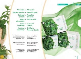 67
profilaktyka
Aloe Vera
Korzeń piwonii
Dzięgiel
chiński
Mięta
pieprzowa
Liście
kurkumy
Nasiona
seler nicy
Aloe Vera
Paeonia Root
Angelica
Sinensis
Peppermint
Curcuma
Leaves
Cnidium
Monnier Seeds
1
2
3
1. Wkładki higieniczne
Energia ziół na co dzień
Kod: 61901, 20 szt.
Herbal Energy Daily
Panty Liners
Code: 61901, 20 pcs.
2. Podpaski Energia ziół
Kod: 61902, 8 szt.
Herbal Energy Daytime
Hygiene Phyto Pads
Code: 61902, 8 pcs.
3. Podpaski na noc
Energia ziół
Kod: 61903, 8 szt.
Herbal Energy Nighttime
Hygiene Phyto Pads
Code: 61903, 8 pcs.
 
