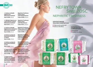 68
1. Ziołowe wkładki
higieniczne
Nefrytowa świeżość
Kod: 61905, 20 szt.
2. Wkładki higieniczne
z ekstraktem z aloesu
Nefrytowa świeżość
Kod: 61911, 20 szt.
3. Ziołowe wkładki
higieniczne z mentolem
Nefrytowa świeżość
Kod: 61909, 20 szt.
4. Ziołowe podpaski
Nefrytowa świeżość
na dzień
Kod: 61906, 10 szt.
5. Ziołowe podpaski
Nefrytowa świeżość
na noc
Kod: 61907, 10 szt.
6. Supercienkie ziołowe
wkładki higieniczne
Nefrytowa świeżość
Kod: 61908, 18 szt.
7. Supercienkie
higieniczne wkładki
ziołowe z mentolem
Nefrytowa świeżość
Kod: 61910, 18 szt.
Nephritic Freshness
Panty Liners
with Herbal Extract
Code: 61905, 20 pcs.
Nephritic Freshness
Panty Liners
with Aloe Extract
Code: 61911, 20 pcs.
Nephritic Freshness
Panty Liners with Mint
and Herbal Extract
Code: 61909, 20 pcs.
Nephritic Freshness
Daytime Sanitary Pads
with Herbal Extract
Code: 61906, 10 pcs.
Nephritic Freshness
Nighttime Sanitary Pads
with Herbal Extract
Code: 61907, 10 pcs.
Nephritic Freshness
Ultrathin Panty Liners
with Herbal Extract
Code: 61908, 18 pcs.
Nephritic Freshness
Ultrathin Panty Liners
with Mint and
Herbal Extract
Code: 61910, 18 pcs.
NEFRYTOWA
ŚWIEŻOŚĆ
NEPHRITIC FRESHNESS
Odpowiedni poziom pH
Zdrowa mikroflora
Normal pH
Healthy microflora
OPATENTOWANE
ZIOŁOWE KOMPOZYCJE:
PATENTED PHYTO
COMPOSITION:
 