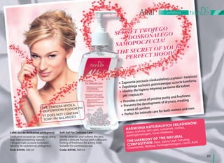 69
profilaktyka
Lekki żel do delikatnej pielęgnacji
Delikatnie oczyszcza i zmiękcza skórę,
daje lekki przyjemny zapach
i długotrwałe uczucie świeżości.
Idealny do codziennej pielęgnacji.
Kod: 63104, 360 ml
Soft Gel For Delicate Care
Gently cleanses and softens the skin,
giving a delicate flavour and a pleasant
feeling of freshness for a long time.
Suitable for continuous use.
Code: 63104, 360 ml
Zapewnia poczucie nieskazitelnej czystości i świeżości
Zapobiega suchości, pozostawiając uczucie komfortu
Idealny dla higieny intymnej zarówno dla kobiet
jak i mężczyzn
Provides a sense of pristine purity and freshness
Prevents the development of dryness, creating
a sense of comfort
Perfect for intimate care for both women and men
HARMONIA NATURALNYCH SKŁADNIKÓW:
aloes, szałwia, żeń szeń, rumianek, melisa,
pantogematogen, kwas mlekowy
THE HARMONY OF THE NATURAL
COMPOSITION: Aloe, Salvia Leaf, Ginseng,
Chamomile, Melissa, Pantogematogen, Lactic Acid
NIE ZAWIERA MYDŁA,
ODPOWIEDNI POZIOM PH
IT DOES NOT CONTAIN
SOAP; PH-BALANCED
SEKRET TWOJEGO
DOSKONAŁEGO
SAMOPOCZUCIA!
THE SECRET OF YOUR
PERFECT MOOD!
SEKRET TWOJEGO
DOSKONAŁEGO
SAMOPOCZUCIA!
THE SECRET OF YOUR
PERFECT MOOD!
 