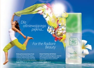 Green Fresh Eau de Perfum
Light and sparkling fragrance, weaved
of a bouquet of exotic flowers and
spices, Bulgarian Rose and fresh
oceanic air.
Code: 70107, 30 ml
For the Radiant
Beauty
Dla
olśniewającego
piękna...
Woda perfumowana Green Fresh
Jasny i iskrzący aromat, utkany
z bukietu egzotycznych kwiatów
i przypraw oraz z bułgarskiej róży
i czystego oceanicznego powietrza.
Kod: 70107, 30 ml
 