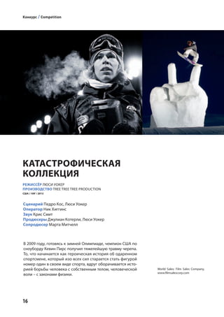 16
РЕЖИССЁР ЛЮСИ УОКЕР
ПРОИЗВОДСТВО TREE TREE TREE PRODUCTION
США / 109' / 2013
В 2009 году, готовясь к зимней Олимпиаде, чемпион США по
сноуборду Кевин Пирс получил тяжелейшую травму черепа.
То, что начинается как героическая история об одаренном
спортсмене, который изо всех сил старается стать фигурой
номер один в своем виде спорта, вдруг оборачивается исто-
рией борьбы человека с собственным телом, человеческой
воли – с законами физики.
World Sales: Film Sales Company,
www.filmsalescorp.com
Сценарий Педро Кос, Люси Уокер
Оператор Ник Хиггинс
Звук Крис Смит
Продюсеры Джулиан Котерли, Люси Уокер
Сопродюсер Марта Митчелл
КАТАСТРОФИЧЕСКАЯ
КОЛЛЕКЦИЯ
Конкурс / Competition
 