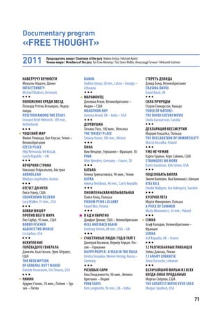 71
Documentary program
«FREE THOUGHT»
НАВСТРЕЧУ ВЕЧНОСТИ
Михаэль Мадсен, Дания
INTO ETERNITY
Michael Madsen, Denmark
ПОЛОЖЕНИЕ СРЕДИ ЗВЕЗД
Леонард Ретель Хельмрих, Нидер-
ланды
POSITION AMONG THE STARS
Leonard Retel Helmrich, 109 min.,
Netherlands
ЧЕШСКИЙ МИР
Филип Ремунда, Вит Клусак, Чехия –
Великобритания
CZECH PEACE
Filip Remunda,Vít Klusák,
Czech Republic – UK
ВЕЧЕРНЯЯ СТРАНА
Николаус Гейрхальтер, Австрия
ABENDLAND
Nikolaus Geyrhalter, Austria
ОТСЧЕТ ДО НУЛЯ
Люси Уокер, США
COUNTDOWN TO ZERO
LucyWalker, 91 min., USA
БОББИ ФИШЕР
ПРОТИВ ВСЕГО МИРА
Лиз Гарбус, 93 мин., США
BOBBY FISCHER
AGAINST THE WORLD
Liz Garbus, USA
ИСКУПЛЕНИЕ
ГОЛОЗАДОГО ГЕНЕРАЛА
Даниэль Анастасьон, Эрик Штраусс,
США
THE REDEMPTION
OF GENERAL BUTT NAKED
Daniele Anastasion, Eric Strauss, USA
РАМИН
Аудрюс Стонис, 58 мин., Латвия – Гру-
зия – Литва
RAMIN
AudriusStonys,58min.,Latvia–Georgia–
Lithuania
МАРАФОНЕЦ
Джемма Атвал, Великобритания –
Индия – США
MARATHON BOY
Gemma Atwal, UK – India – USA
ДЕРЕВУШКА
Татьяна Уэсо, 100 мин., Мексика
THE TINIEST PLACE
Tatiana Huezo, 100 min., Mexico
ПИНА
Вим Вендерс, Германия – Франция, 3D
PINA
WimWenders, Germany – France, 3D
КАТЬКА
Гелена Тржештикова, 90 мин., Чехия
KATKA
HelenaTřeštíková,90min.,CzechRepublic
ПНОМПЕНЬСКАЯ КОЛЫБЕЛЬНАЯ
Павел Клоц, Польша
PHNOM PENH LULLABY
Paweł Kloc, Poland
В АД И ОБРАТНО
ДанфунгДеннис,США–Великобритания
HELL AND BACK AGAIN
Danfung Dennis, 88 min., USA – UK
СЧАСТЛИВЫЕ ЛЮДИ: ГОД В ТАЙГЕ
Дмитрий Васюков, Вернер Херцог, Рос-
сия – Германия
HAPPY PEOPLE: AYEAR INTHETAIGA
DmitryVasyukov,WernerHerzog,Russia–
Germany
РОЗОВЫЕ САРИ
Ким Лонджинотто, 96 мин., Велико-
британия – Индия
PINK SARIS
Kim Longinotto, 96 min., UK – India
СТЕРЕТЬ ДЭВИДА
Дэвид Бонд, Великобритания
ERASING DAVID
David Bond, UK
СИЛА ПРИРОДЫ
Стурла Гуннарссон, Канада
FORCE OF NATURE:
THE DAVID SUZUKI MOVIE
Sturla Gunnarsson, Canada
ДЕКЛАРАЦИЯ БЕССМЕРТИЯ
Марцин Кошалка, Польша
THE DECLARATION OF IMMORTALITY
Marcin Koszałka, Poland
УЖЕ НЕ ЧУЖИЕ
Карен Гудман, Керк Саймон, США
STRANGERS NO MORE
Karen Goodman, Kirk Simon, USA
ПОЦЕЛОВАТЬ БИЛЛА
ЭмелиВаллгрен,ИнаХолмквист,Швеция
KISS BILL
EmelieWallgren, Ina Holmqvist, Sweden
КУСОЧЕК ЛЕТА
Марта Минорович, Польша
A PIECE OF SUMMER
Marta Minorowicz, 24 min., Poland
СЕННА
Асиф Кападия, Великобритания –
Франция
SENNA
Asif Kapadia, UK – France
12 РАЗГНЕВАННЫХ ЛИВАНЦЕВ
Зейна Даккаш, Ливан
12 ANGRY LEBANESE
Zeina Daccache, Lebanon
ВЕЛИЧАЙШИЙ ФИЛЬМ ИЗ ВСЕХ
КОГДА-ЛИБО ПРОДАННЫХ
Морган Спёрлок, США
THE GREATEST MOVIE EVER SOLD
Morgan Spurlock, USA
2011 Председатель жюри / Chairman of the jury Майкл Аптед / Michael Apted
Члены жюри / Members of the jury Туе Стин Мюллер / Tue Steen Muller, Александр Гутман / Aleksandr Gutman
 