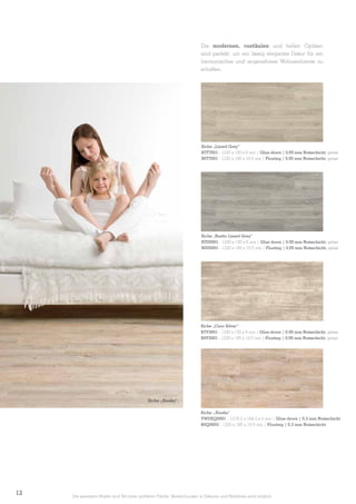 Die modernen, rustikalen und hellen Optiken
sind perfekt, um ein lässig elegantes Dekor für ein
harmonisches und angenehmes Wohnambiente zu
schaffen.

Eiche „Limed Grey”
B7T7001 - 1230 x 150 x 6 mm | Glue-down | 0,55 mm Nutzschicht, gefast
B0T7001 - 1220 x 185 x 10,5 mm | Floating | 0,55 mm Nutzschicht, gefast

©Apcor

Eiche „Rustic Limed Grey”
B7U0001 - 1230 x 150 x 6 mm | Glue down | 0,55 mm Nutzschicht, gefast
B0U0001 - 1220 x 185 x 10,5 mm | Floating | 0,55 mm Nutzschicht, gefast

Eiche „Claw Silver”
B7V3001 - 1230 x 150 x 6 mm | Glue-down | 0,55 mm Nutzschicht, gefast
B0V3001 - 1220 x 185 x 10,5 mm | Floating | 0,55 mm Nutzschicht, gefast

Eiche „Alaska”
Eiche „Alaska”
VWDEQ0001 - 1219,2 x 184,2 x 2 mm | Glue-down | 0,3 mm Nutzschicht
B0Q0003 - 1220 x 185 x 10,5 mm | Floating | 0,3 mm Nutzschicht

12

Die gezeigten Muster sind Teil einer größeren Fläche. Abweichungen in Dekoren und Farbtönen sind möglich.

 