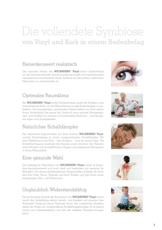 Die vollendete Symbiose

von Vinyl und Kork in einem Bodenbelag
Bemerkenswert realistisch
Das luxuriöse Design der WICANDERS® Vinylcomfort Bodenbeläge
mit der beeindruckenden Synchronprägung schafft eine bemerkenswert
naturgetreue und realistische Optik, die kaum von den echten, natürlichen
Materialien zu unterscheiden ist.

Optimales Raumklima
Bei WICANDERS® Vinylcomfort Bodenbelägen spielt der Korkkern eine
entscheidende Rolle, um die Wärmedämmung des Bodenbelages zu verbessern. Die einzigartigen, isolierenden Eigenschaften von Kork geben
Ihrem Bodenbelag das ganze Jahr hindurch eine optimale Raumtemperatur und schaffen ein warmes und komfortables Ambiente – und Sie sparen sogar noch Energiekosten.

Natürlicher Schalldämpfer
Die natürlichen Eigenschaften von Kork machen WICANDERS® Vinylcomfort Bodenbeläge zu einem ausgezeichneten Schalldämpfer. Mit
einer Mittelschicht aus Kork – dem Korkkern – sind sie extrem leise. Die
Schallübertragung innerhalb des Raumes sowie zwischen den Räumen
wird reduziert und es entsteht eine ruhigere und entspannte Atmosphäre
in Ihrem Wohnumfeld.

Eine gesunde Wahl
Die antistatische Oberfläche von WICANDERS® Vinylcomfort ist besonders staubabweisend und somit ideal und besonders gut geeignet für
Allergiker. Mit seinen stoßdämpfenden Eigenschaften entlastet der Korkkern Ihre Füße, Beine, Gelenke und Ihren Rücken und gibt Ihnen einen
einzigartigen Geh- und Stehkomfort.

Unglaublich Widerstandsfähig
Die hochwertige Qualität der Nutzschicht von WICANDERS® Vinylcomfort
macht den Bodenbelag extrem abrieb- und kratzfest und minimiert den
Verschleiß. Aufgrund seiner Elastizität durch den zusätzlichen Korkkern
besitzt der Boden ein unübertroffenes Rückstellungsvermögen. Er ist absolut
robust und widerstandsfähig und hält den stärksten Beanspruchungen
stand.

3

 