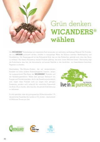 Grün denken
WICANDERS®
wählen
Die Wicanders® Bodenbeläge mit integriertem Kork verwenden ein wahrhaftig nachhaltiges Material! Die Produkte,
die von AMORIM produziert werden, erhalten in einzigartiger Weise die Balance zwischen Wertschöpfung und
Umweltschutz. Der Ausgangspunkt ist das Rohmaterial Kork, das von den Korkeichen geschält wird, ohne den Baum
zu verletzen. Aus diesem Rohmaterial werden Produkte gefertigt, die einen hohen Mehrwert bieten. Gleichzeitig trägt
die Korkindustrie dazu bei, die ökonomische und soziale Stabilität in den ländlichen, von Desertifikation bedrohten
Regionen zu erhalten.
Verschiedene Öko-Effizienz-Studien, die auf vergleichenden
Analysen mit vielen anderen Bodenbelagsarten basieren, zeigen
die ausgezeichnete Öko-Bilanz der Wicanders® Produkte und
der Herstellungsverfahren. Neben dem geringen Verbrauch von
Energie und Produktionsmitteln, die für die Herstellung erforderlich
sind, tragen diese Produkte nicht nur wegen ihrer geringen
Emissionen, sondern auch aufgrund der natürlichen Eigenschaft
von Kork, CO2 zu binden, aktiv dazu bei, die globale Erderwärmung
zu reduzieren.
Es wird geschätzt, dass die portugiesischen Korkeichenwälder 5 %
des jährlichen Ausstoßes des Landes an CO2 binden – das bedeutet
4,8 Millionen Tonnen pro Jahr.

32

 