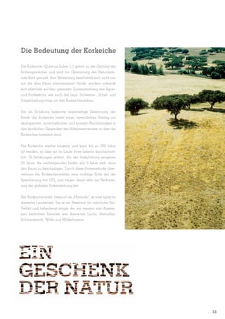 Die Bedeutung der Korkeiche
Die Korkeiche (Quercus Suber L.) gehört zu der Gattung der
Eichengewächse und wird zur Gewinnung des Naturmaterials Kork genutzt. Ihre Verwertung beschränkt sich nicht nur
auf die dem Baum entnommenen Rinde, sondern erstreckt
sich ebenfalls auf den gesamten Zusammenhang des Agrarund Forstsektors, wie auch der Jagd, Schweine-, Schaf- und
Ziegenhaltung rings um den Korkeichenanbau.
Die als Schälung bekannte regelmäßige Gewinnung der
Rinde der Korkeiche leistet einen wesentlichen Beitrag zur
ökologischen, wirtschaftlichen und sozialen Nachhaltigkeit in
den ländlichen Gegenden des Mittelmeerraumes, in dem die
Korkeichen heimisch sind.
Die Korkeiche wächst langsam und kann bis zu 200 Jahre
alt werden, so dass sie im Laufe ihres Lebens durchschnittlich 16 Schälungen erfährt. Vor der Erstschälung vergehen
25 Jahre; die nachfolgenden finden alle 9 Jahre statt, ohne
den Baum zu beschädigen. Durch diese Erntemethode übernehmen die Korkeichenwälder eine wichtige Rolle bei der
Speicherung von CO2 und tragen damit aktiv zur Reduzierung der globalen Erderwärmung bei.
Der Korkeichenwald, bekannt als „Montado“, ist eine typische
iberische Landschaft. Sie ist ein Reservoir für natürliche BioVielfalt und beherbergt einige der am meisten vom Aussterben bedrohten Tierarten wie: Iberischer Luchs, Steinadler,
Schwarzstorch, Wölfe und Wildschweine.

33

 