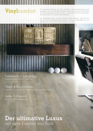 Vinylcomfort

Die vollendete Symbiose von Vinyl und Kork in einem Bodenbelag wurde
geschaffen. Die innovative Technologie verbindet den Luxus von Vinyl Design
mit dem einzigartigen Komfort von Kork – verbunden mit einer hervorragenden Reproduktion von natürlichen Materialien.
Die realistischen Holz- und Stein-Optiken dieser Kollektion, die über alle
Vorteile eines Kork-Bodenbelags verfügen, sind die perfekte Wahl, um ein
gemütliches, warmes und ruhiges Zuhause zu schaffen.

Realistisch & Langlebig
Bemerkenswerte Schönheit für viele Jahre

Warm & Komfortabel
Genießen Sie das warme und angenehme Gefühl beim Barfußlaufen

Leise & Gesund
Verbessern Sie Ihre Lebensqualität

Der ultimative Luxus
mit dem Komfort von Kork

 