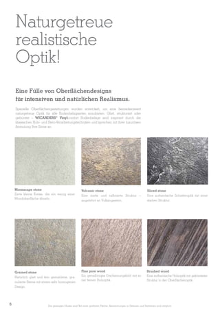 Naturgetreue
realistische
Optik!
Eine Fülle von Oberflächendesigns
für intensiven und natürlichen Realismus.
Spezielle Oberflächengestaltungen wurden entwickelt, um eine bemerkenswert
naturgetreue Optik für alle Bodenbelagsarten anzubieten. Glatt, strukturiert oder
gebürstet – WICANDERS® Vinylcomfort Bodenbeläge sind inspiriert durch die
klassischen Holz- und Stein-Verarbeitungstechniken und sprechen mit ihrer luxuriösen
Anmutung Ihre Sinne an.

Moonscape stone
Zarte kleine Kreise, die ein wenig einer
Mondoberfläche ähneln.

Sliced stone
Eine authentische Schieferoptik mit einer
starken Struktur.

Grained stone
Natürlich glatt und fein gemahlene, granulierte Steine mit einem sehr homogenen
Design.

6

Volcanic stone
Eine matte und raffinierte Struktur –
angelehnt an Vulkangestein.

Fine pore wood
Ein geradliniges Erscheinungsbild mit einer feinen Holzoptik.

Brushed wood
Eine authentische Holzoptik mit gebürsteter
Struktur in der Oberflächenoptik.

Die gezeigten Muster sind Teil einer größeren Fläche. Abweichungen in Dekoren und Farbtönen sind möglich.

 