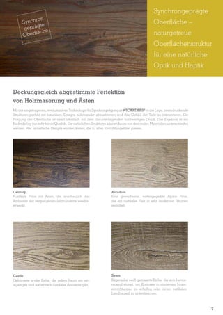 Synchrongeprägte
ron
Synch e
gt
geprä he
äc
Oberfl

Oberfläche –
naturgetreue
Oberflächenstruktur
für eine natürliche
Optik und Haptik

Deckungsgleich abgestimmte Perfektion
von Holzmaserung und Ästen
Mit der eingetragenen, revolutionären Technologie für Synchronprägung ist WICANDERS® in der Lage, beeindruckende
Strukturen perfekt mit luxuriösen Designs aufeinander abzustimmen und das Gefühl der Tiefe zu intensivieren. Die
Prägung der Oberfläche ist exact identisch mit dem darunterliegenden hochwertigen Druck. Das Ergebnis ist ein
Bodenbelag von sehr hoher Qualität. Die natürlichen Strukturen können kaum von den realen Materialien unterschieden
werden. Vier fantastische Designs wurden kreiert, die zu allen Einrichtungsstilen passen.

Century

Arcadian

Rustikale Pinie mit Ästen, die anschaulich das
Ambiente der vergangenen Jahrhunderte wiedererweckt.

Eine gewachsene, wettergegerbte Alpine Pinie,
die ein rustikales Flair in sehr modernen Räumen
vermittelt.

Castle
Gebürstete antike Eiche, die jedem Raum ein einzigartiges und authentisch rustikales Ambiente gibt.

Sawn
Sägerauhe weiß gemaserte Eiche, die sich hervorragend eignet, um Kontraste in modernen Inneneinrichtungen zu schaffen oder einen rustikalen
Landhausstil zu unterstreichen.

7
5

 