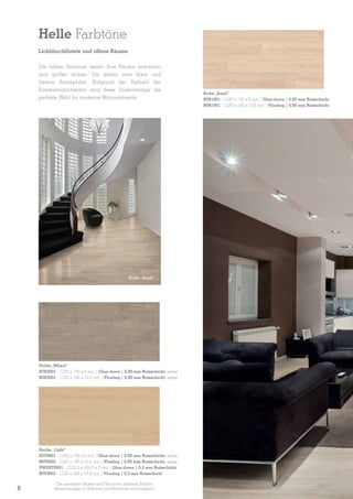 Helle Farbtöne
Lichtdurchflutete und offene Räume
Die hellen Farbtöne lassen Ihre Räume erstrahlen
und größer wirken. Sie geben eine klare und
heitere Atmosphäre. Aufgrund der Vielzahl der
Einsatzmöglichkeiten sind diese Bodenbeläge die
perfekte Wahl für moderne Wohnambiente.

Eiche „Sand”

Fichte „Wheat”
B7R3001 - 1230 x 150 x 6 mm | Glue-down | 0,55 mm Nutzschicht; gefast
B0R3001 - 1220 x 185 x 10,5 mm | Floating | 0,55 mm Nutzschicht; gefast

Buche „Light”
B7T0001 - 1230 x 150 x 6 mm | Glue-down | 0,55 mm Nutzschicht; gefast
B0T0002 - 1220 x 185 x 10,5 mm | Floating | 0,55 mm Nutzschicht; gefast
VWDET0001 - 1219,2 x 184,2 x 2 mm | Glue-down | 0,3 mm Nutzschicht
B0T0003 - 1220 x 185 x 10,5 mm | Floating | 0,3 mm Nutzschicht

8

Die gezeigten Muster sind Teil einer größeren Fläche.
Abweichungen in Dekoren und Farbtönen sind möglich.

Eiche „Sand”
B7R1001 - 1230 x 150 x 6 mm | Glue-down | 0,55 mm Nutzschicht
B0R1001 - 1220 x 185 x 10,5 mm | Floating | 0,55 mm Nutzschicht

 